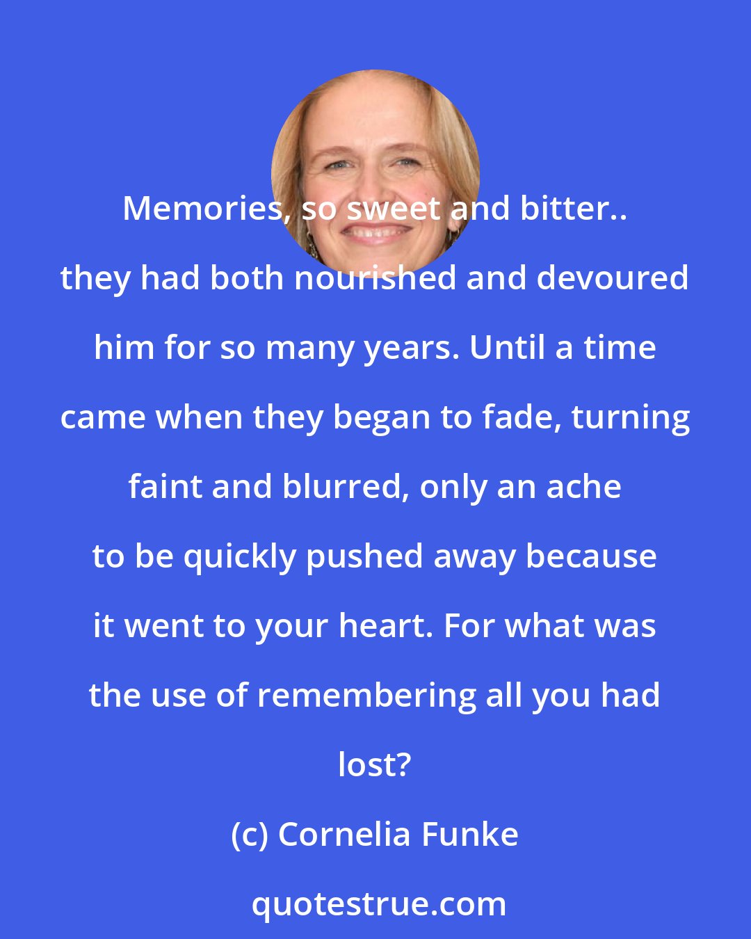 Cornelia Funke: Memories, so sweet and bitter.. they had both nourished and devoured him for so many years. Until a time came when they began to fade, turning faint and blurred, only an ache to be quickly pushed away because it went to your heart. For what was the use of remembering all you had lost?