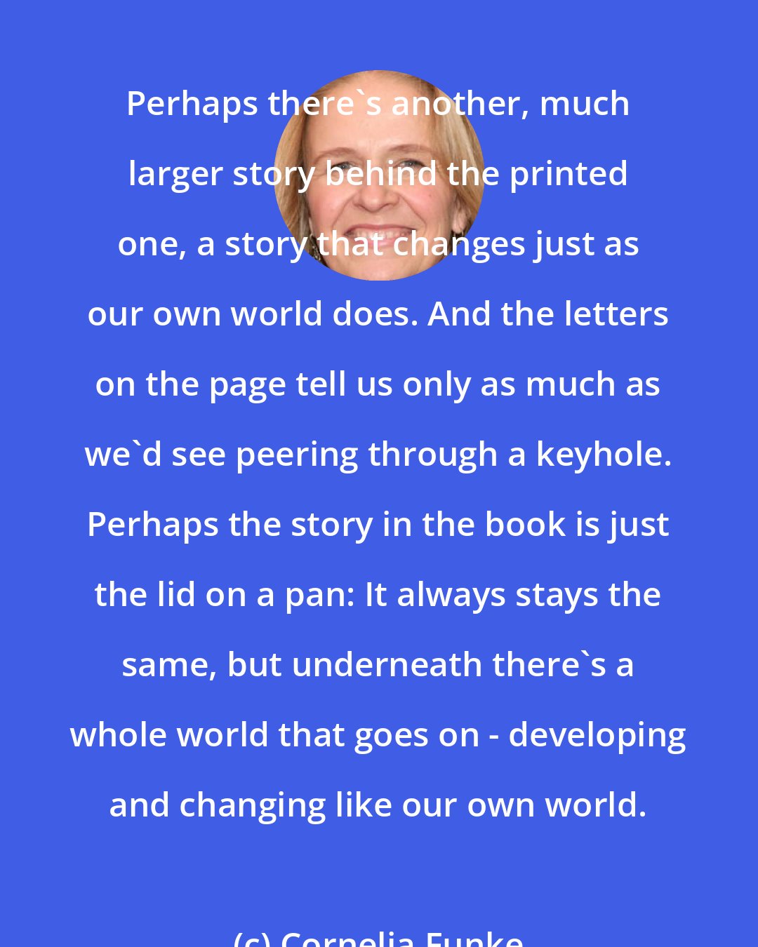 Cornelia Funke: Perhaps there's another, much larger story behind the printed one, a story that changes just as our own world does. And the letters on the page tell us only as much as we'd see peering through a keyhole. Perhaps the story in the book is just the lid on a pan: It always stays the same, but underneath there's a whole world that goes on - developing and changing like our own world.
