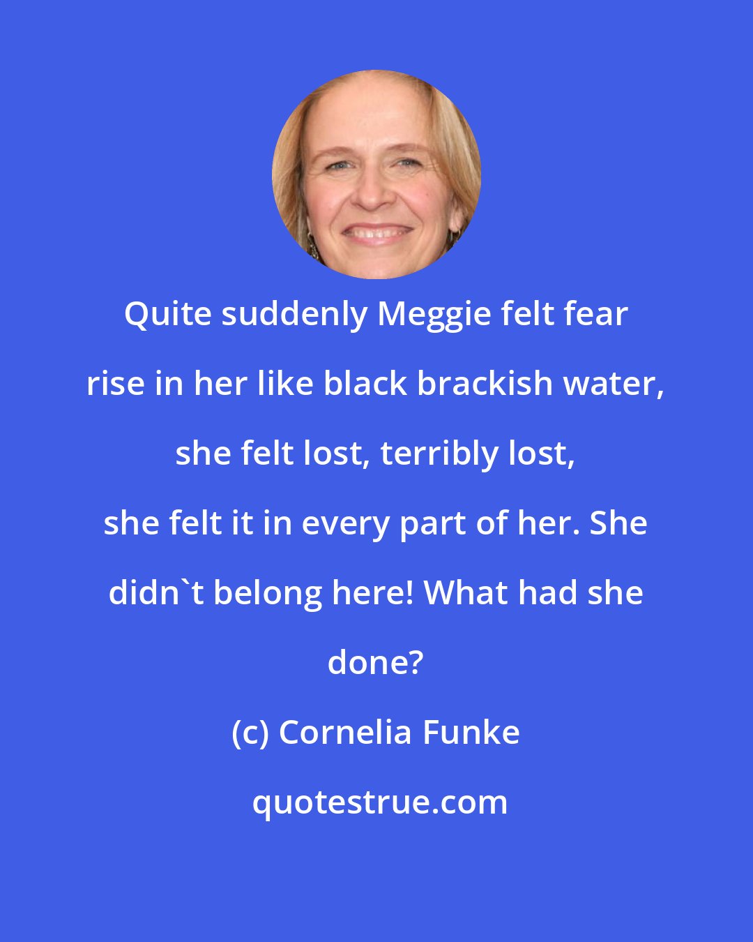 Cornelia Funke: Quite suddenly Meggie felt fear rise in her like black brackish water, she felt lost, terribly lost, she felt it in every part of her. She didn't belong here! What had she done?