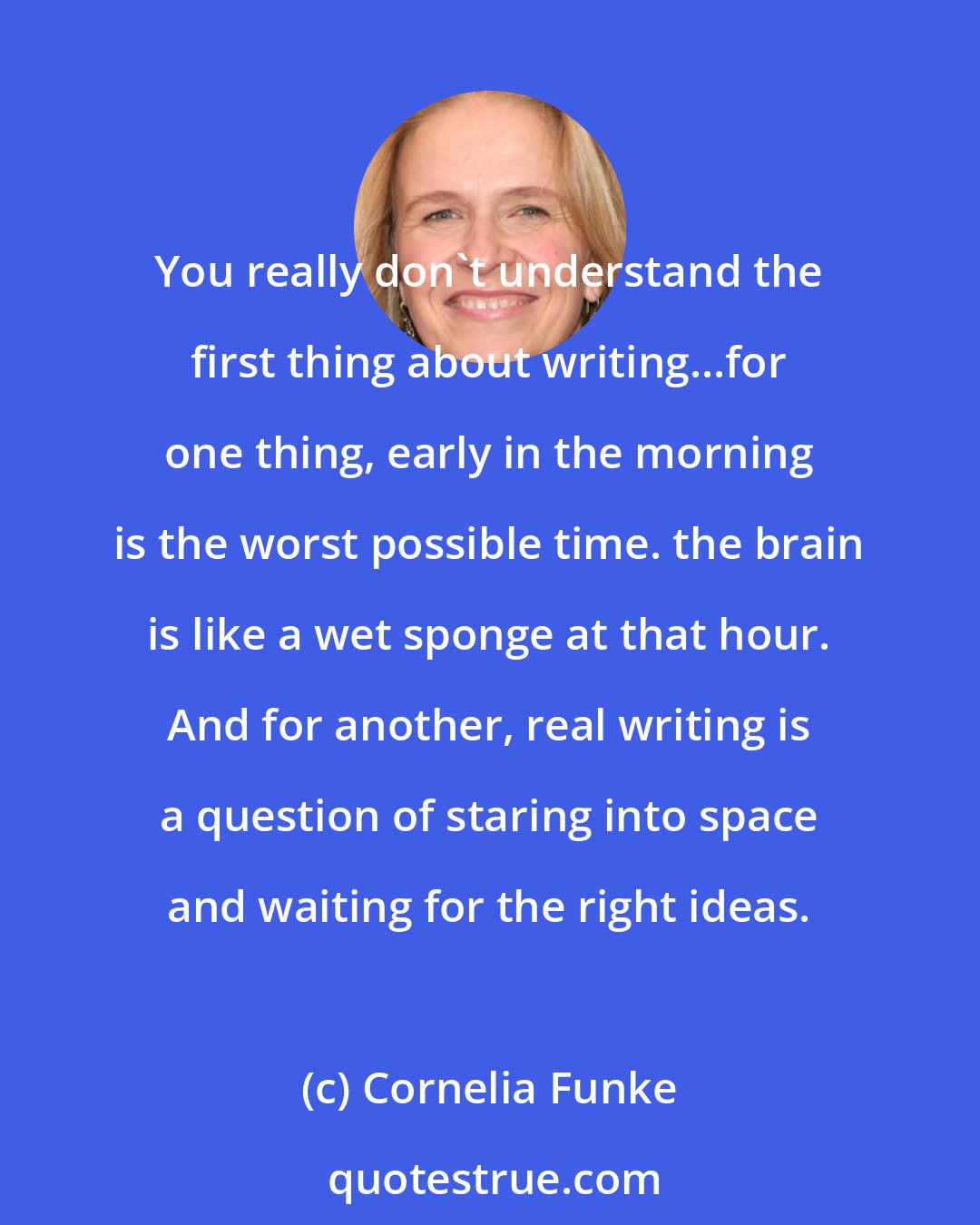 Cornelia Funke: You really don't understand the first thing about writing...for one thing, early in the morning is the worst possible time. the brain is like a wet sponge at that hour. And for another, real writing is a question of staring into space and waiting for the right ideas.