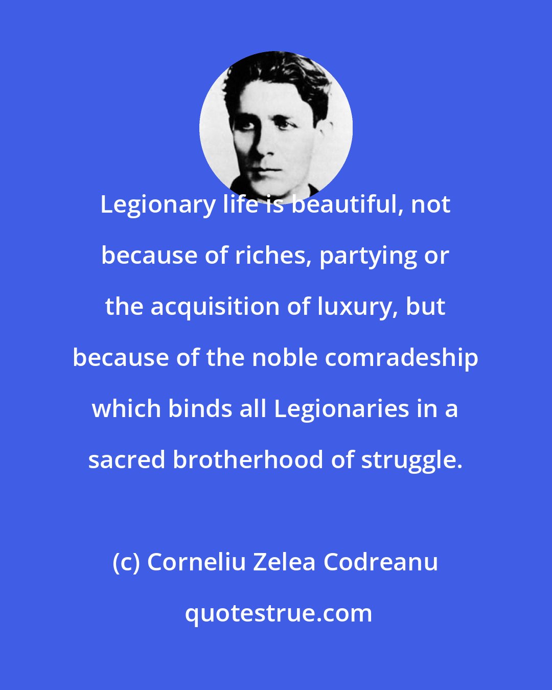 Corneliu Zelea Codreanu: Legionary life is beautiful, not because of riches, partying or the acquisition of luxury, but because of the noble comradeship which binds all Legionaries in a sacred brotherhood of struggle.