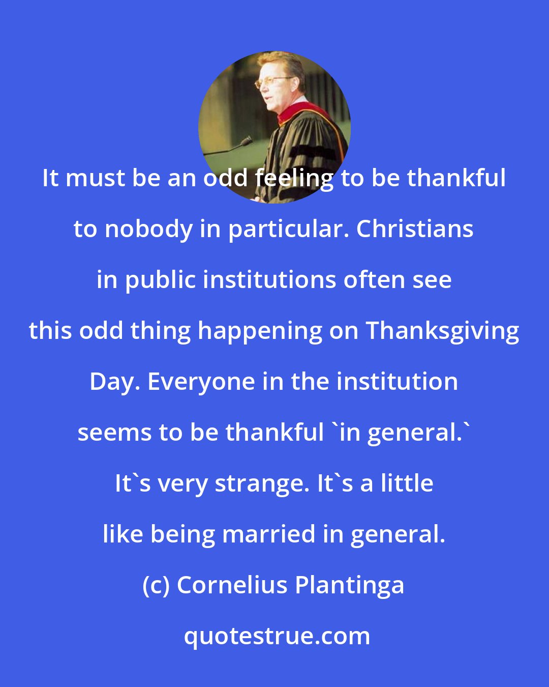 Cornelius Plantinga: It must be an odd feeling to be thankful to nobody in particular. Christians in public institutions often see this odd thing happening on Thanksgiving Day. Everyone in the institution seems to be thankful 'in general.' It's very strange. It's a little like being married in general.
