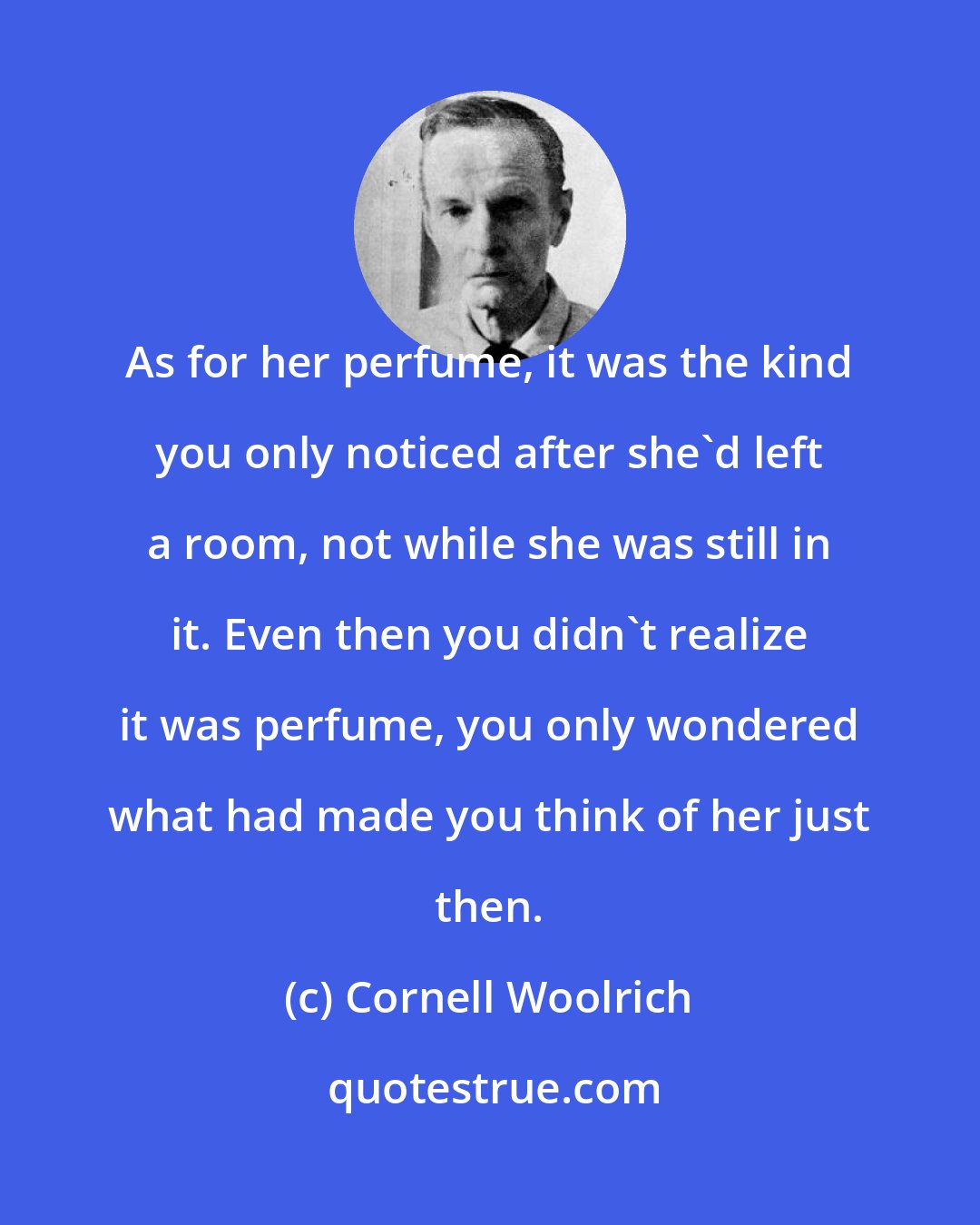 Cornell Woolrich: As for her perfume, it was the kind you only noticed after she'd left a room, not while she was still in it. Even then you didn't realize it was perfume, you only wondered what had made you think of her just then.