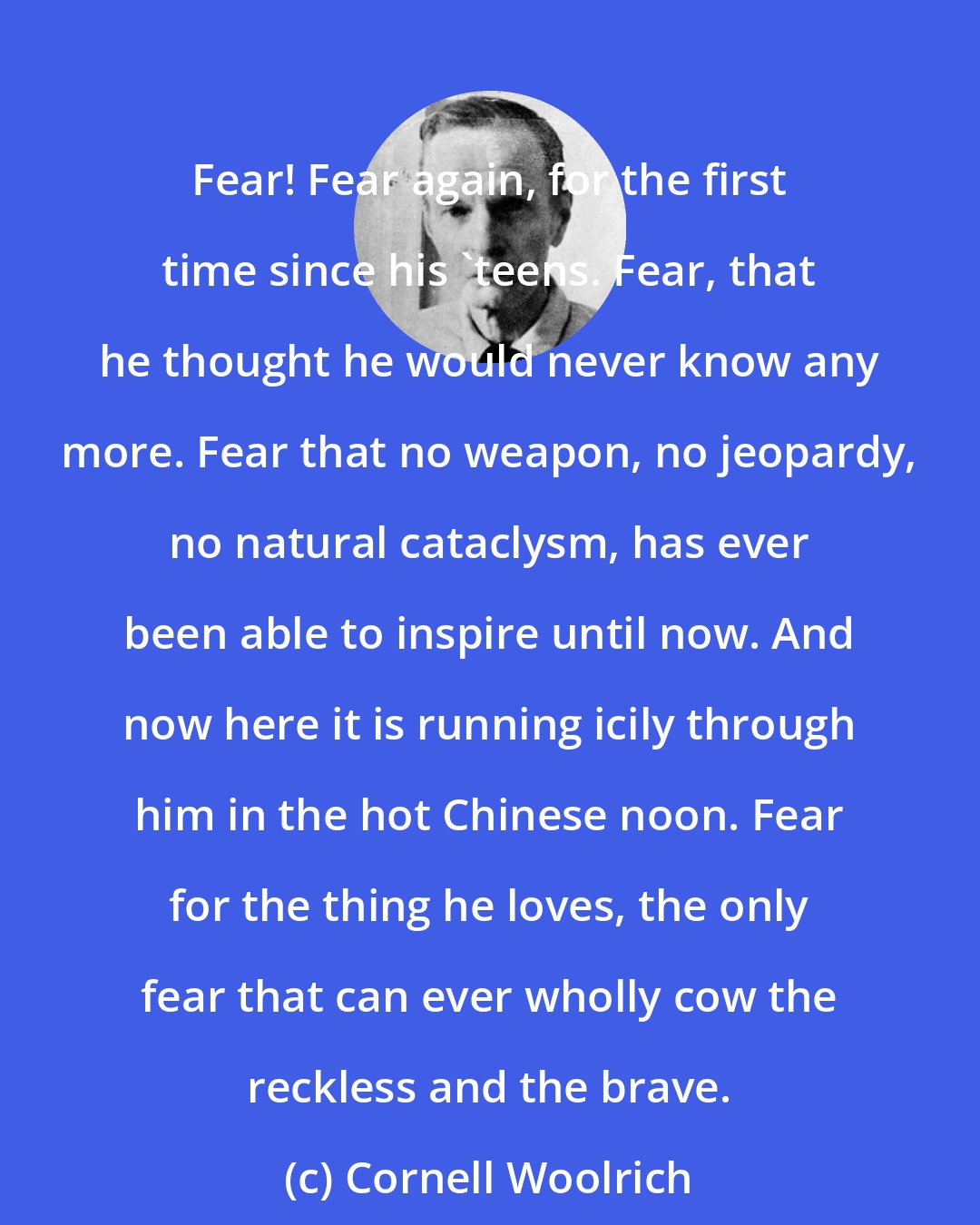 Cornell Woolrich: Fear! Fear again, for the first time since his 'teens. Fear, that he thought he would never know any more. Fear that no weapon, no jeopardy, no natural cataclysm, has ever been able to inspire until now. And now here it is running icily through him in the hot Chinese noon. Fear for the thing he loves, the only fear that can ever wholly cow the reckless and the brave.