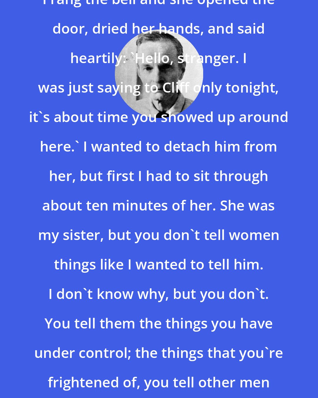 Cornell Woolrich: I rang the bell and she opened the door, dried her hands, and said heartily: 'Hello, stranger. I was just saying to Cliff only tonight, it's about time you showed up around here.' I wanted to detach him from her, but first I had to sit through about ten minutes of her. She was my sister, but you don't tell women things like I wanted to tell him. I don't know why, but you don't. You tell them the things you have under control; the things that you're frightened of, you tell other men if you tell anyone.