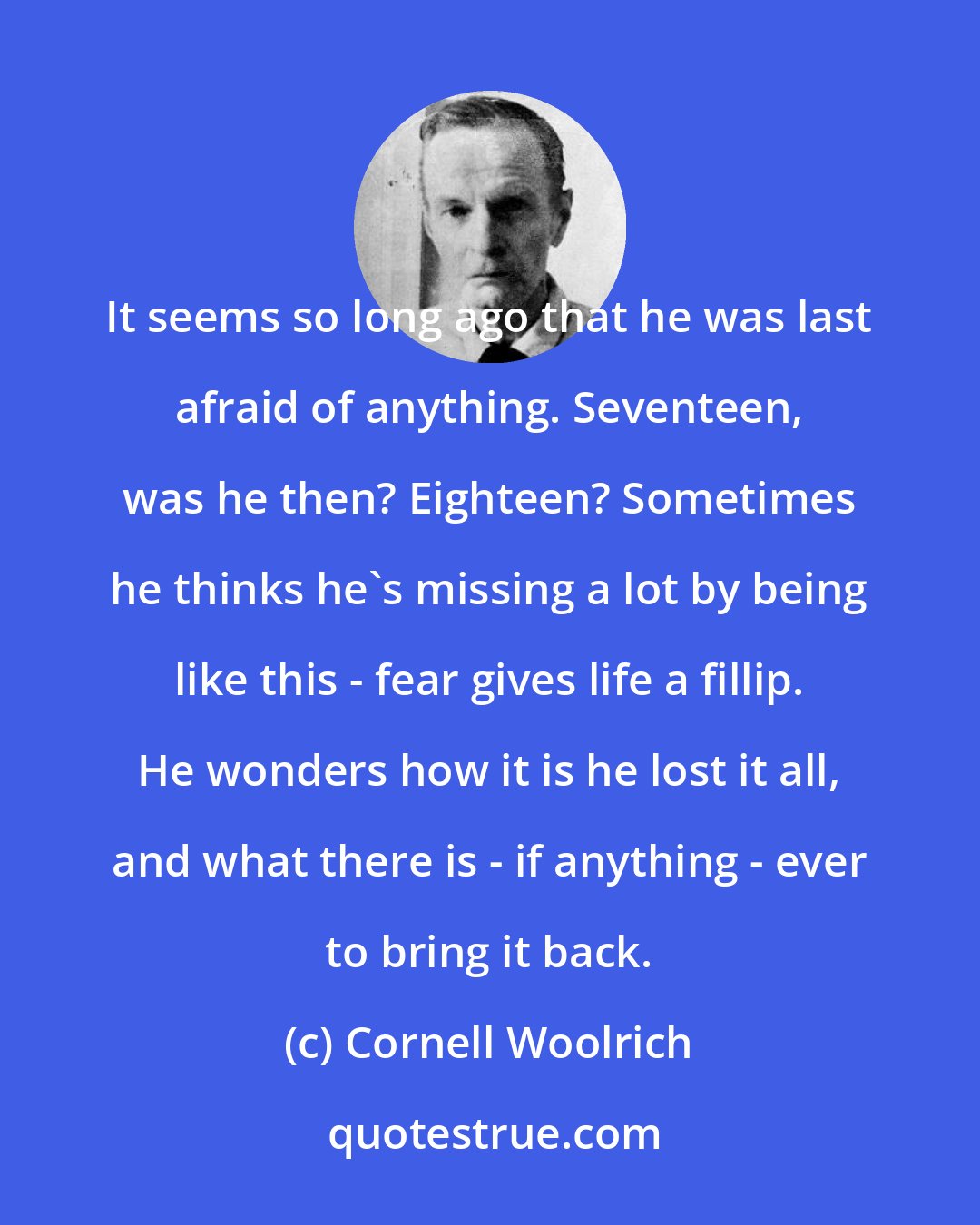 Cornell Woolrich: It seems so long ago that he was last afraid of anything. Seventeen, was he then? Eighteen? Sometimes he thinks he's missing a lot by being like this - fear gives life a fillip. He wonders how it is he lost it all, and what there is - if anything - ever to bring it back.