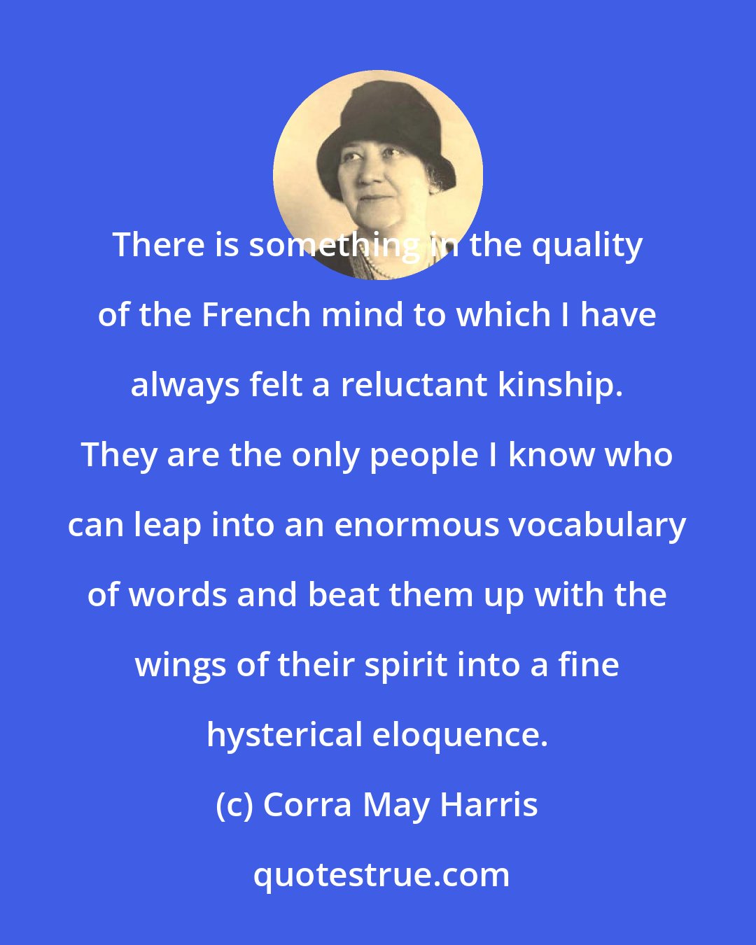 Corra May Harris: There is something in the quality of the French mind to which I have always felt a reluctant kinship. They are the only people I know who can leap into an enormous vocabulary of words and beat them up with the wings of their spirit into a fine hysterical eloquence.