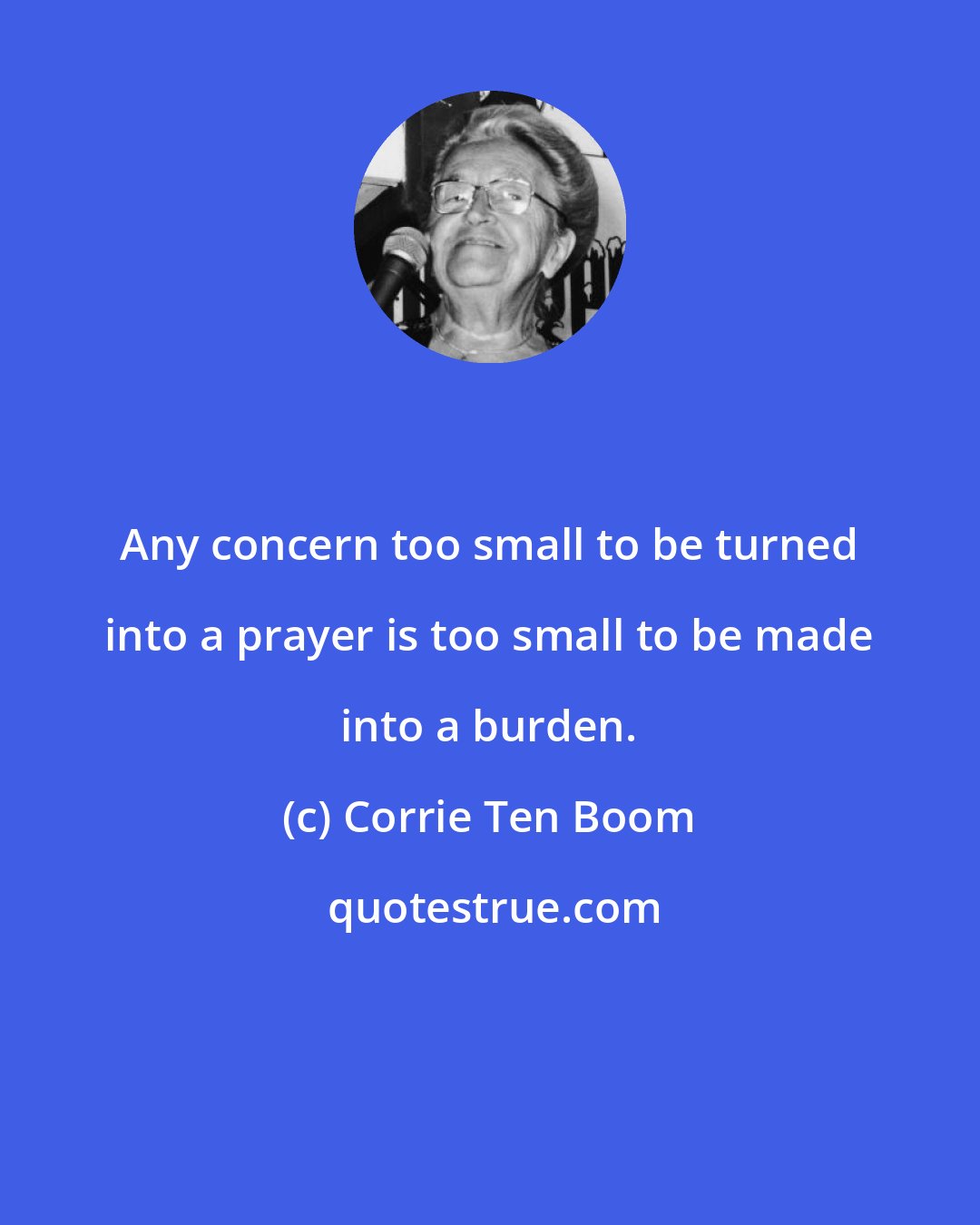 Corrie Ten Boom: Any concern too small to be turned into a prayer is too small to be made into a burden.