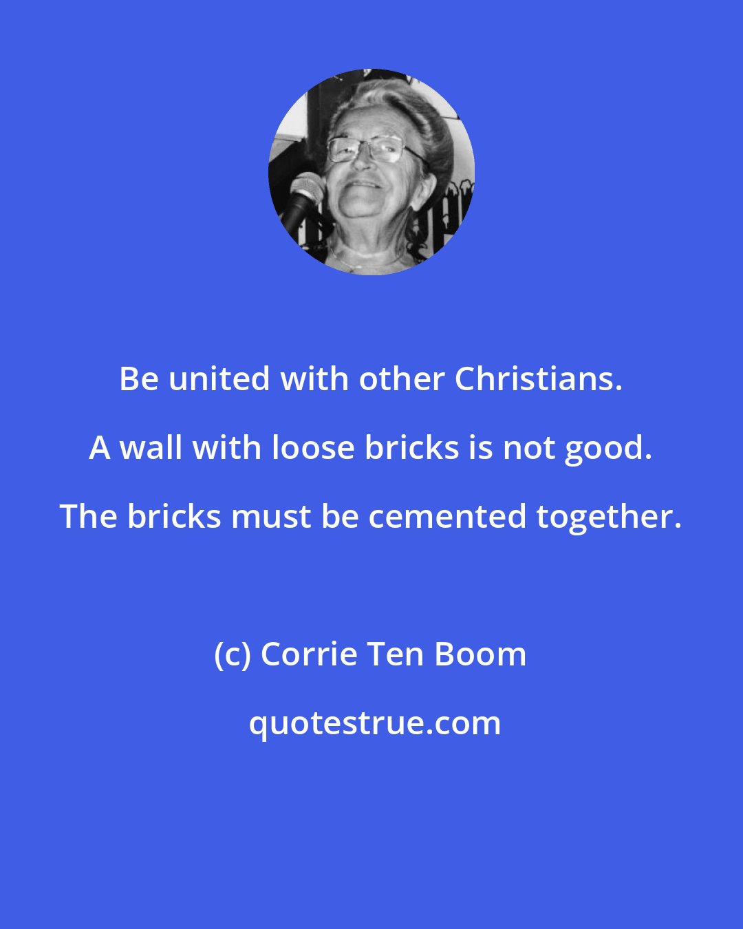 Corrie Ten Boom: Be united with other Christians. A wall with loose bricks is not good. The bricks must be cemented together.