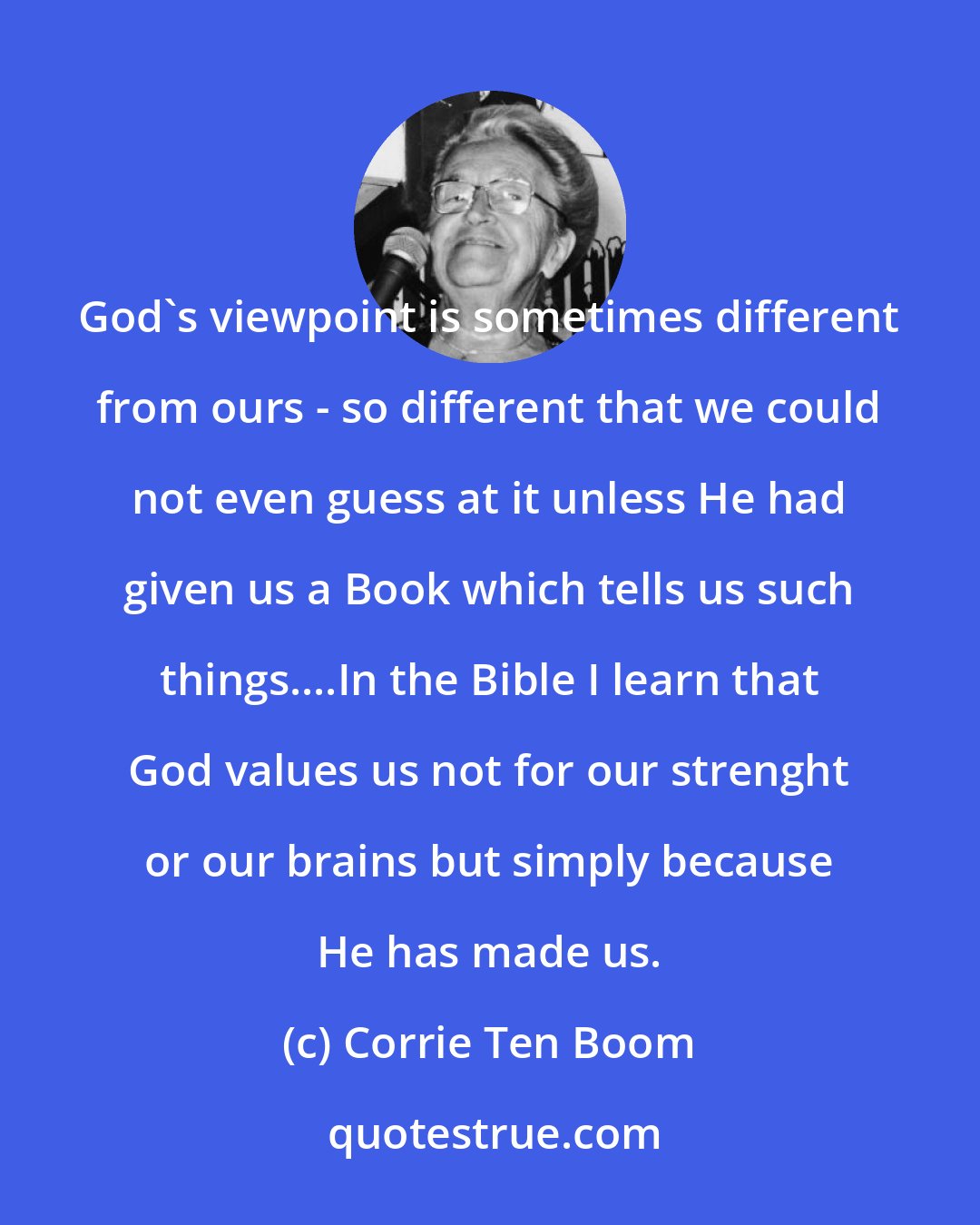 Corrie Ten Boom: God's viewpoint is sometimes different from ours - so different that we could not even guess at it unless He had given us a Book which tells us such things....In the Bible I learn that God values us not for our strenght or our brains but simply because He has made us.