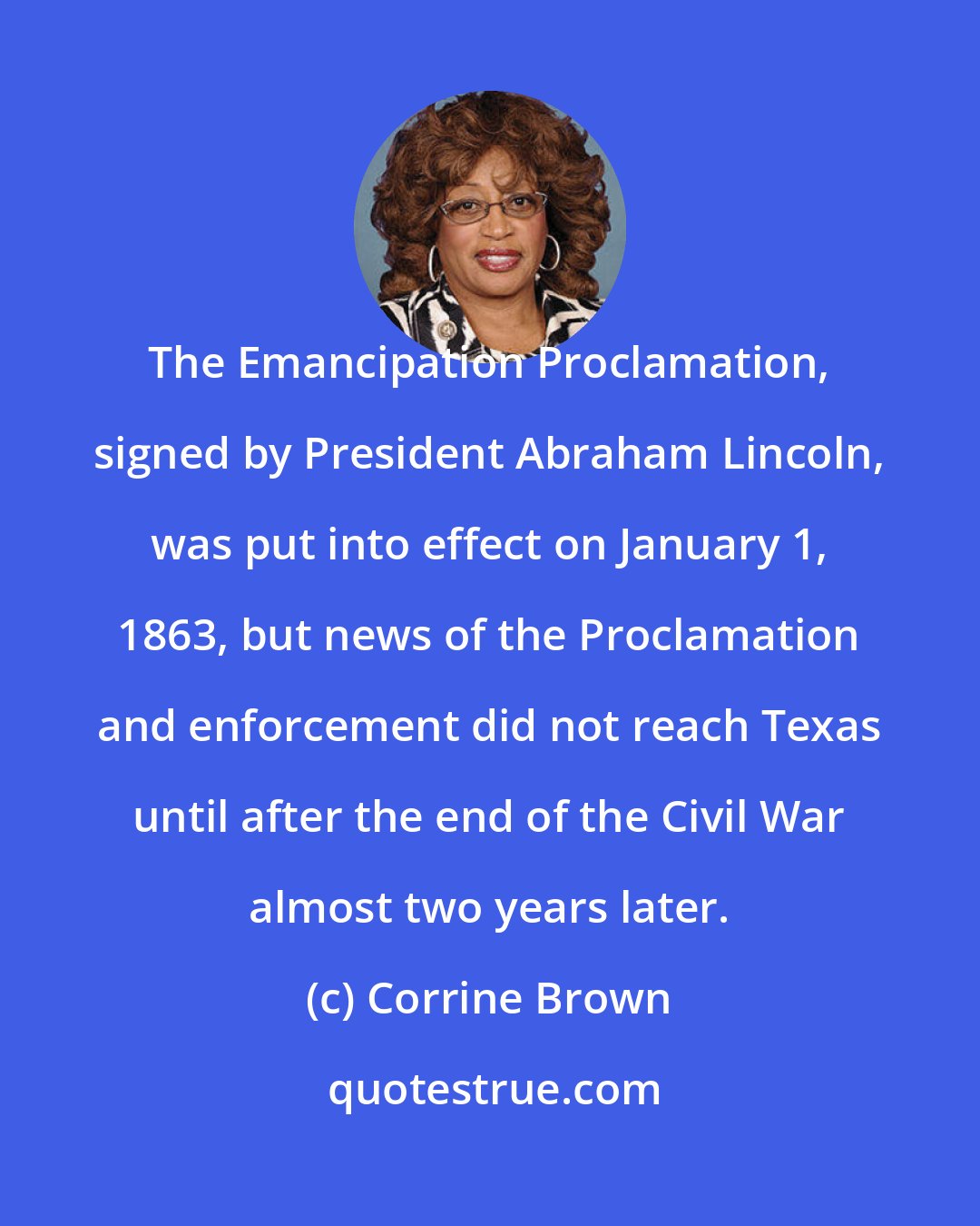 Corrine Brown: The Emancipation Proclamation, signed by President Abraham Lincoln, was put into effect on January 1, 1863, but news of the Proclamation and enforcement did not reach Texas until after the end of the Civil War almost two years later.