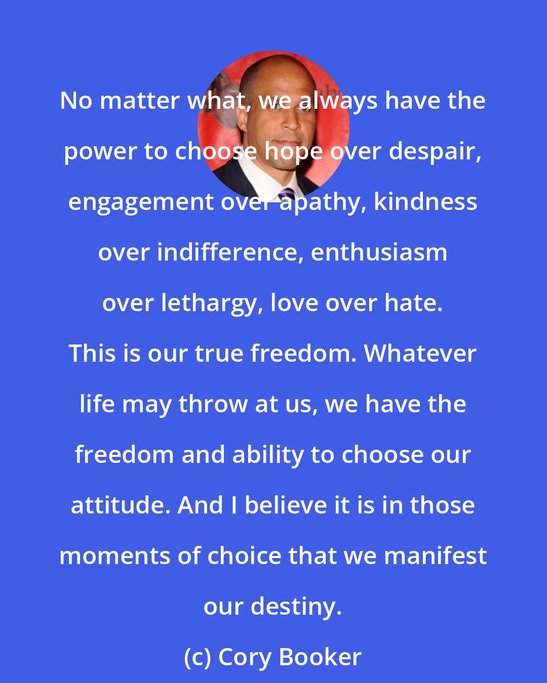 Cory Booker: No matter what, we always have the power to choose hope over despair, engagement over apathy, kindness over indifference, enthusiasm over lethargy, love over hate. This is our true freedom. Whatever life may throw at us, we have the freedom and ability to choose our attitude. And I believe it is in those moments of choice that we manifest our destiny.