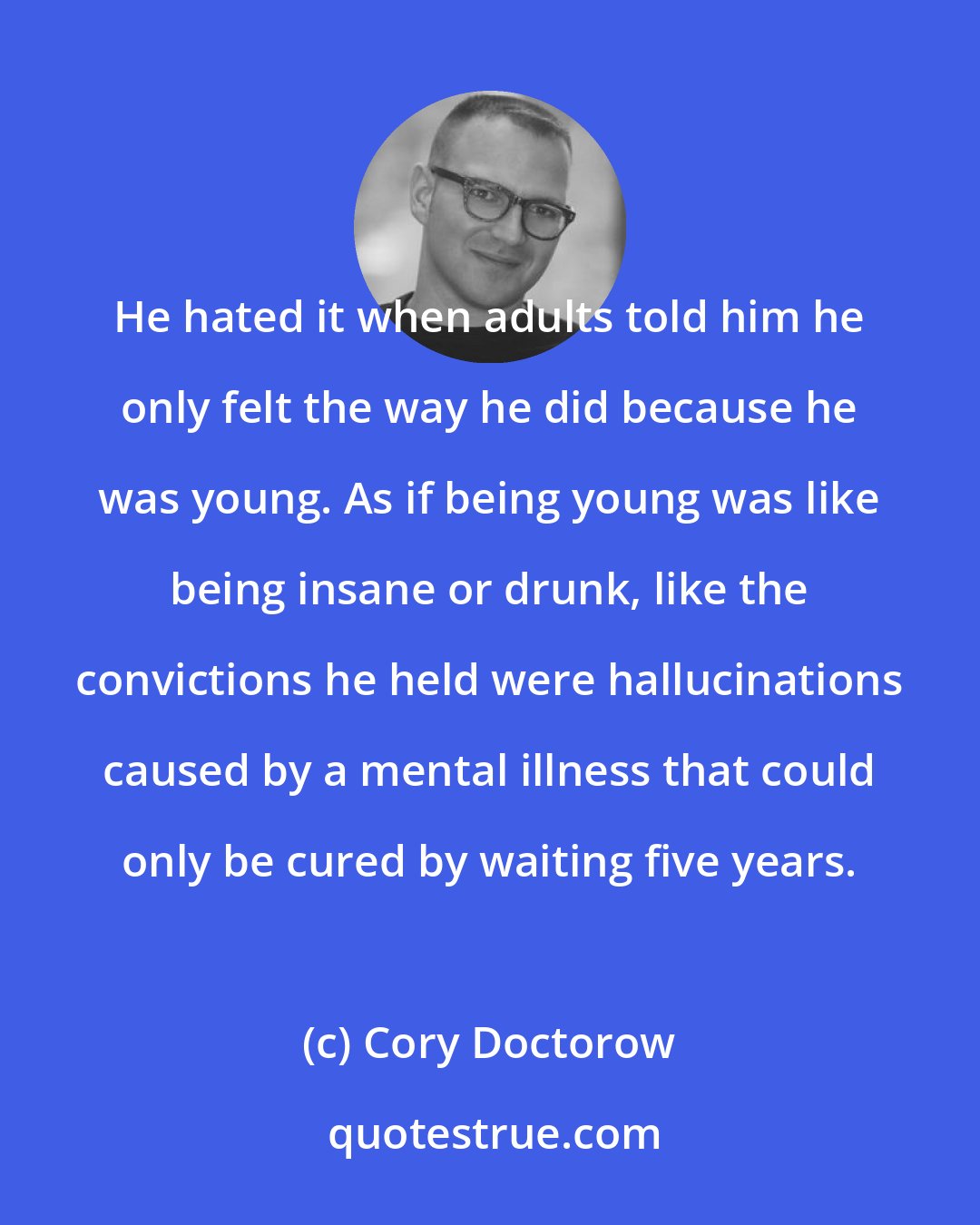 Cory Doctorow: He hated it when adults told him he only felt the way he did because he was young. As if being young was like being insane or drunk, like the convictions he held were hallucinations caused by a mental illness that could only be cured by waiting five years.