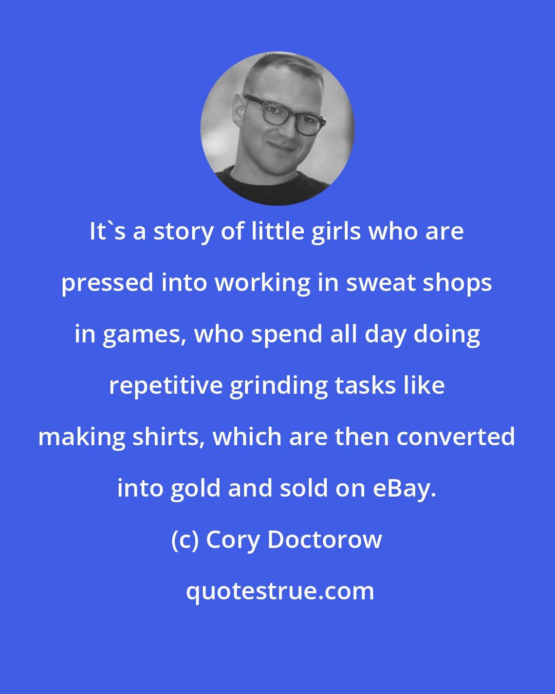 Cory Doctorow: It's a story of little girls who are pressed into working in sweat shops in games, who spend all day doing repetitive grinding tasks like making shirts, which are then converted into gold and sold on eBay.