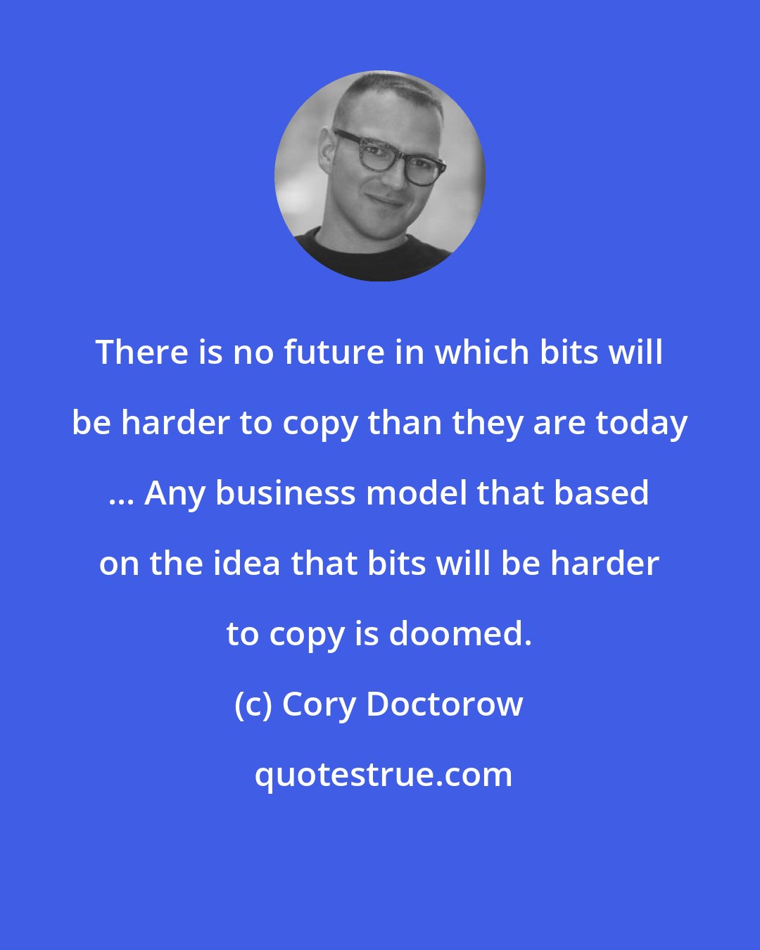 Cory Doctorow: There is no future in which bits will be harder to copy than they are today ... Any business model that based on the idea that bits will be harder to copy is doomed.