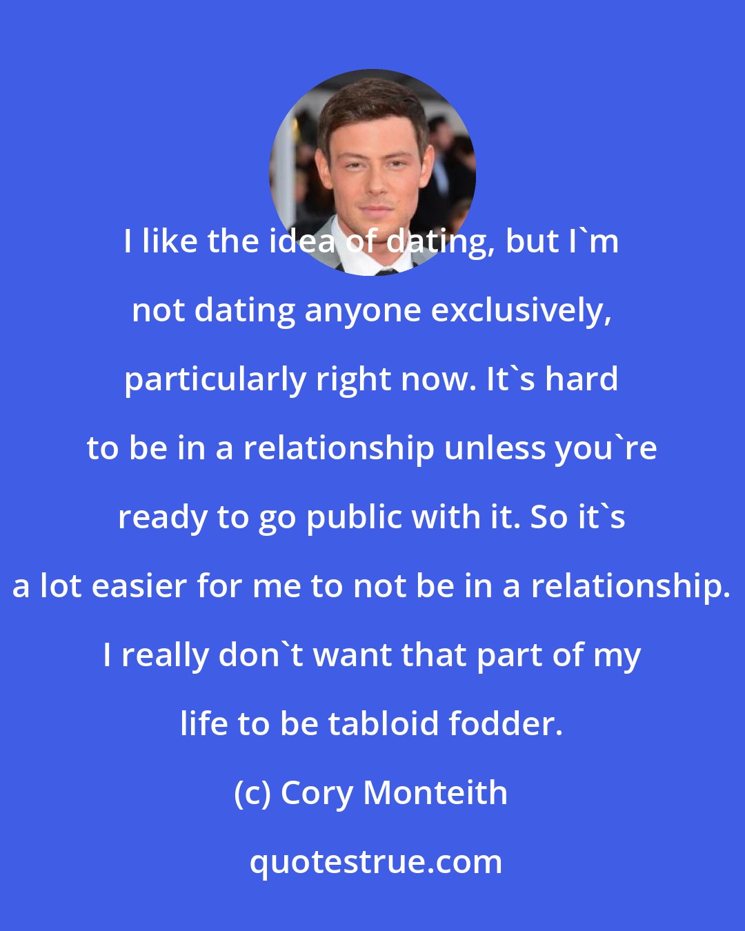 Cory Monteith: I like the idea of dating, but I'm not dating anyone exclusively, particularly right now. It's hard to be in a relationship unless you're ready to go public with it. So it's a lot easier for me to not be in a relationship. I really don't want that part of my life to be tabloid fodder.