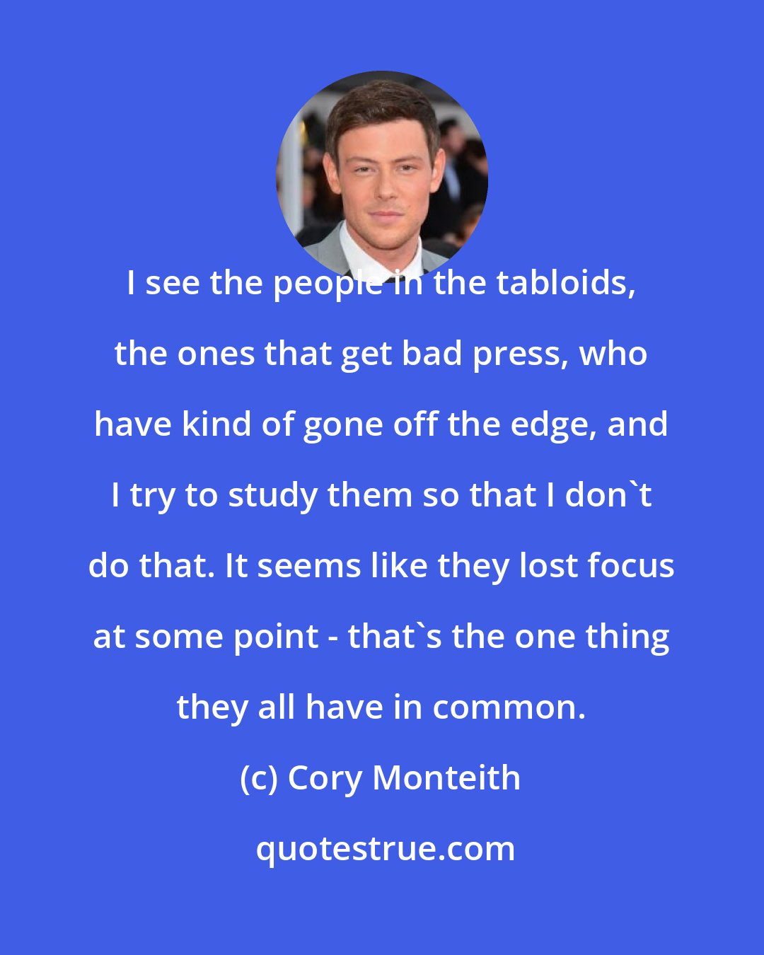 Cory Monteith: I see the people in the tabloids, the ones that get bad press, who have kind of gone off the edge, and I try to study them so that I don't do that. It seems like they lost focus at some point - that's the one thing they all have in common.