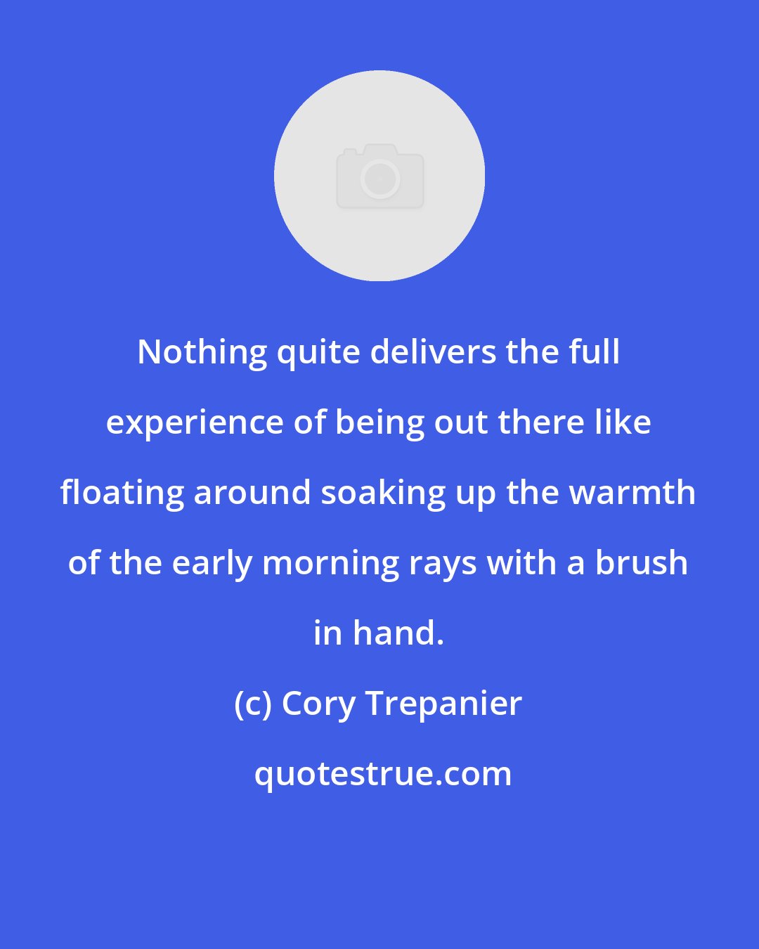 Cory Trepanier: Nothing quite delivers the full experience of being out there like floating around soaking up the warmth of the early morning rays with a brush in hand.