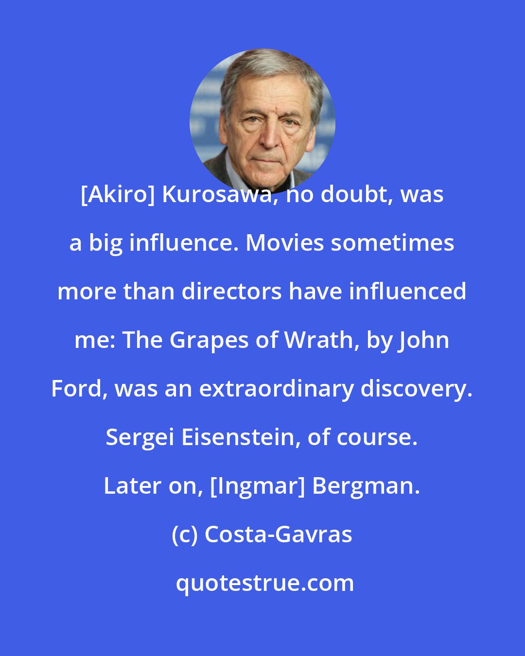 Costa-Gavras: [Akiro] Kurosawa, no doubt, was a big influence. Movies sometimes more than directors have influenced me: The Grapes of Wrath, by John Ford, was an extraordinary discovery. Sergei Eisenstein, of course. Later on, [Ingmar] Bergman.