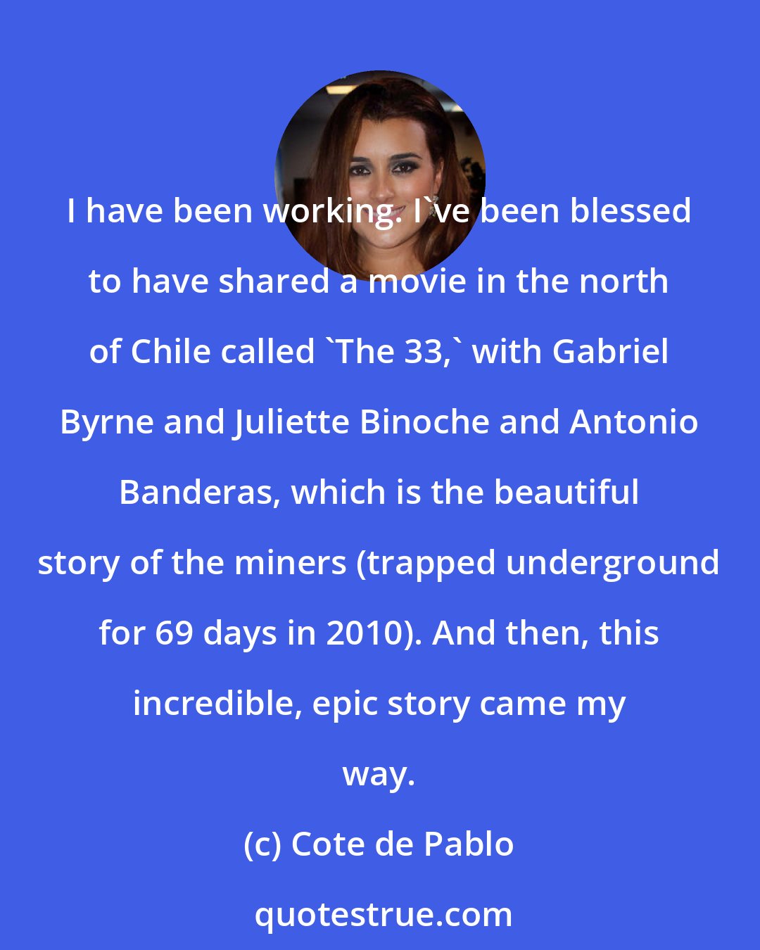 Cote de Pablo: I have been working. I've been blessed to have shared a movie in the north of Chile called 'The 33,' with Gabriel Byrne and Juliette Binoche and Antonio Banderas, which is the beautiful story of the miners (trapped underground for 69 days in 2010). And then, this incredible, epic story came my way.