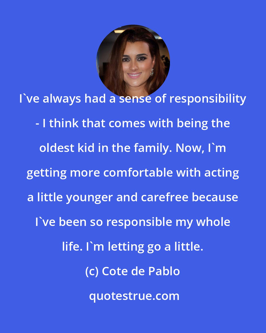 Cote de Pablo: I've always had a sense of responsibility - I think that comes with being the oldest kid in the family. Now, I'm getting more comfortable with acting a little younger and carefree because I've been so responsible my whole life. I'm letting go a little.