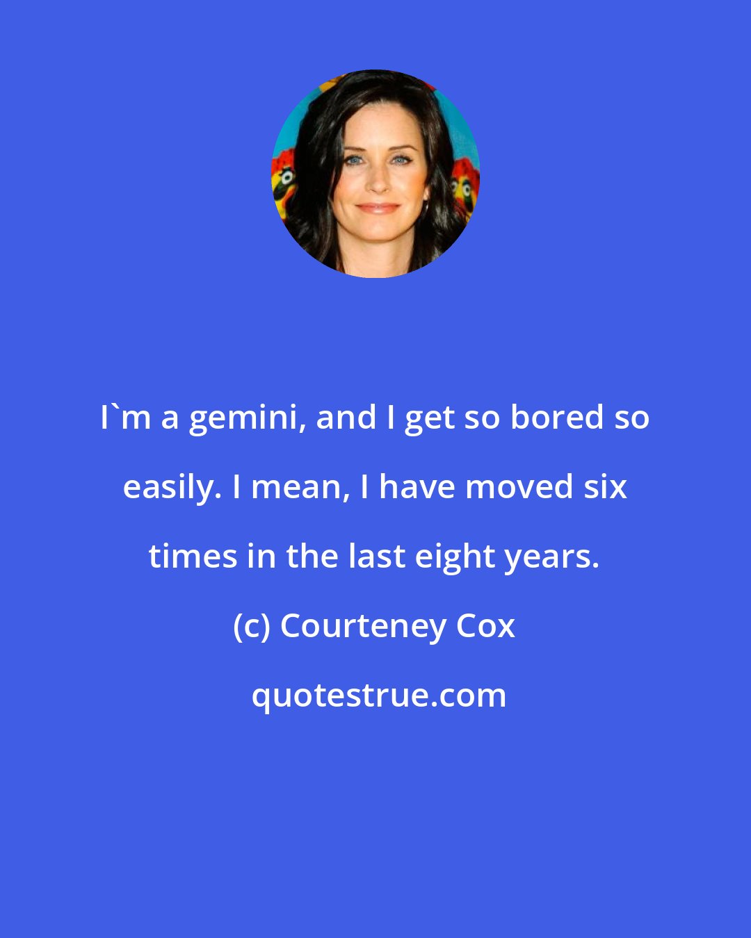 Courteney Cox: I'm a gemini, and I get so bored so easily. I mean, I have moved six times in the last eight years.