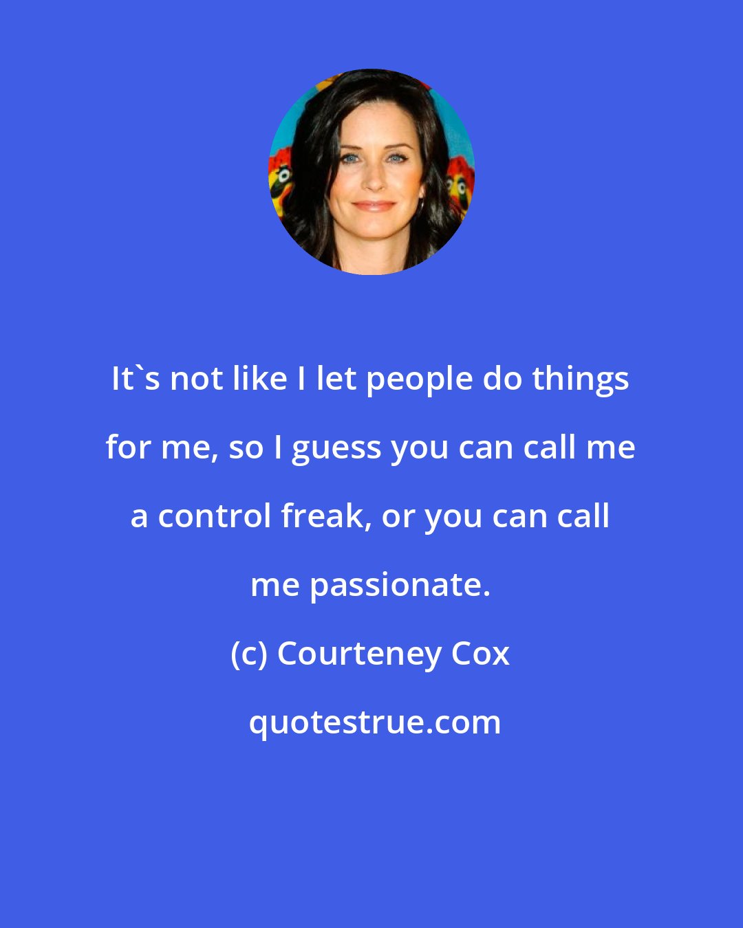 Courteney Cox: It's not like I let people do things for me, so I guess you can call me a control freak, or you can call me passionate.