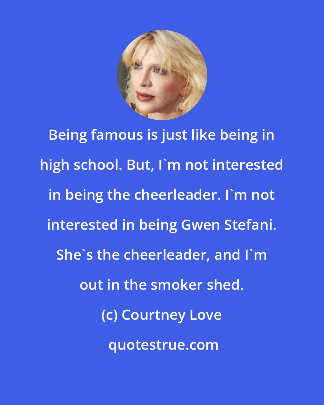 Courtney Love: Being famous is just like being in high school. But, I'm not interested in being the cheerleader. I'm not interested in being Gwen Stefani. She's the cheerleader, and I'm out in the smoker shed.