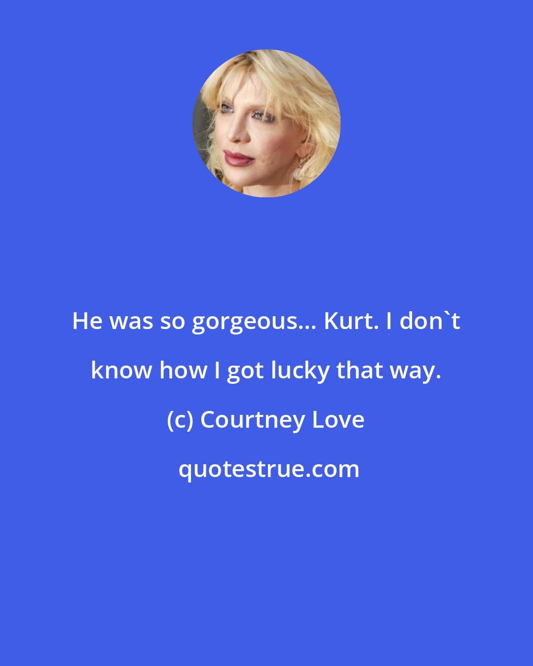 Courtney Love: He was so gorgeous... Kurt. I don't know how I got lucky that way.