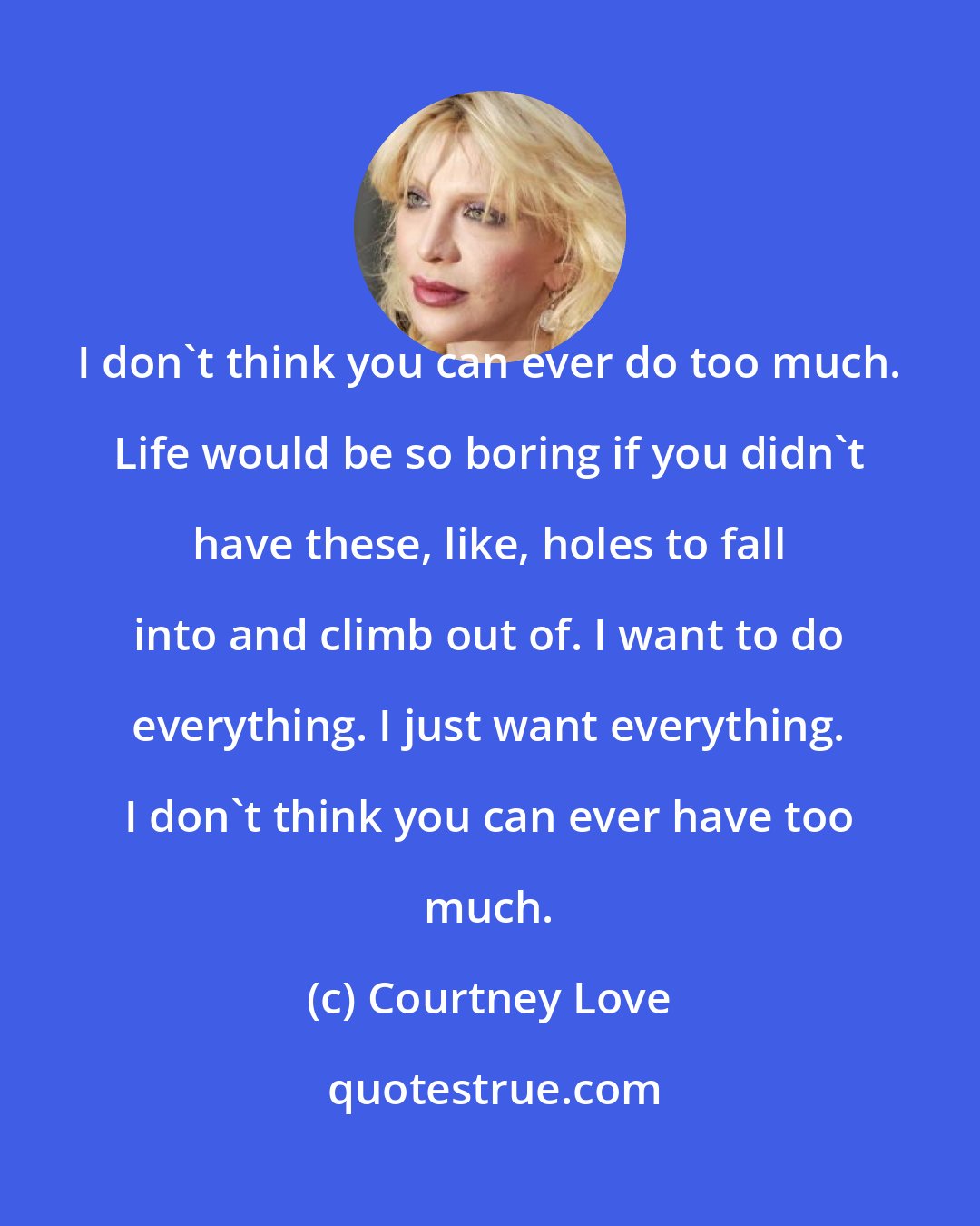 Courtney Love: I don't think you can ever do too much. Life would be so boring if you didn't have these, like, holes to fall into and climb out of. I want to do everything. I just want everything. I don't think you can ever have too much.