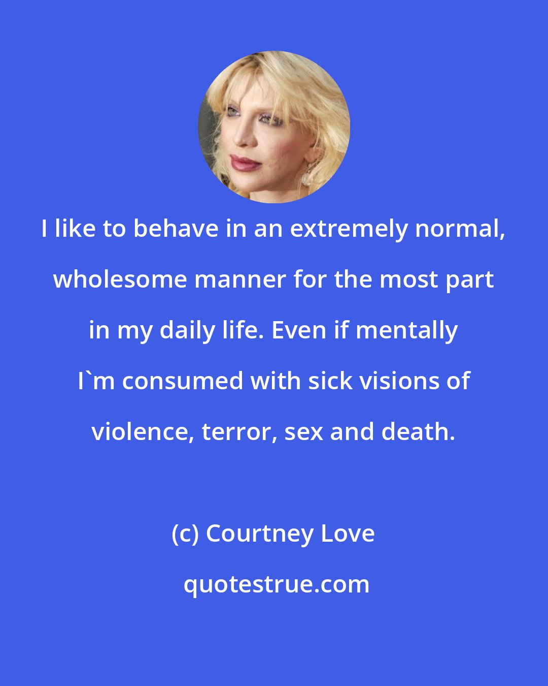 Courtney Love: I like to behave in an extremely normal, wholesome manner for the most part in my daily life. Even if mentally I'm consumed with sick visions of violence, terror, sex and death.