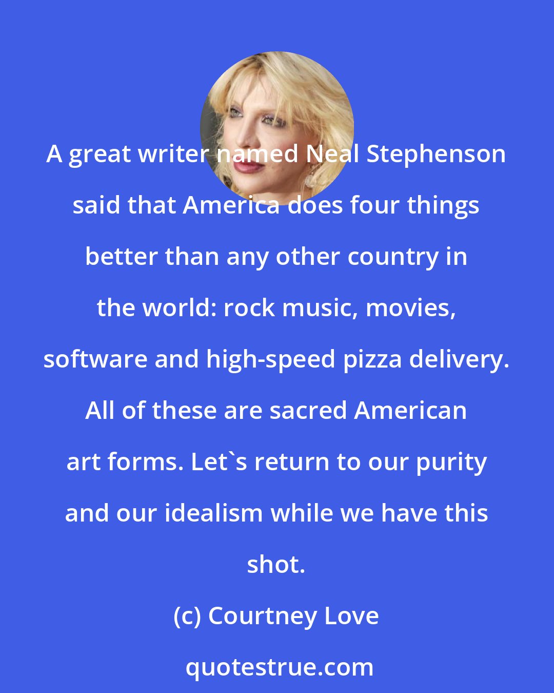 Courtney Love: A great writer named Neal Stephenson said that America does four things better than any other country in the world: rock music, movies, software and high-speed pizza delivery. All of these are sacred American art forms. Let's return to our purity and our idealism while we have this shot.