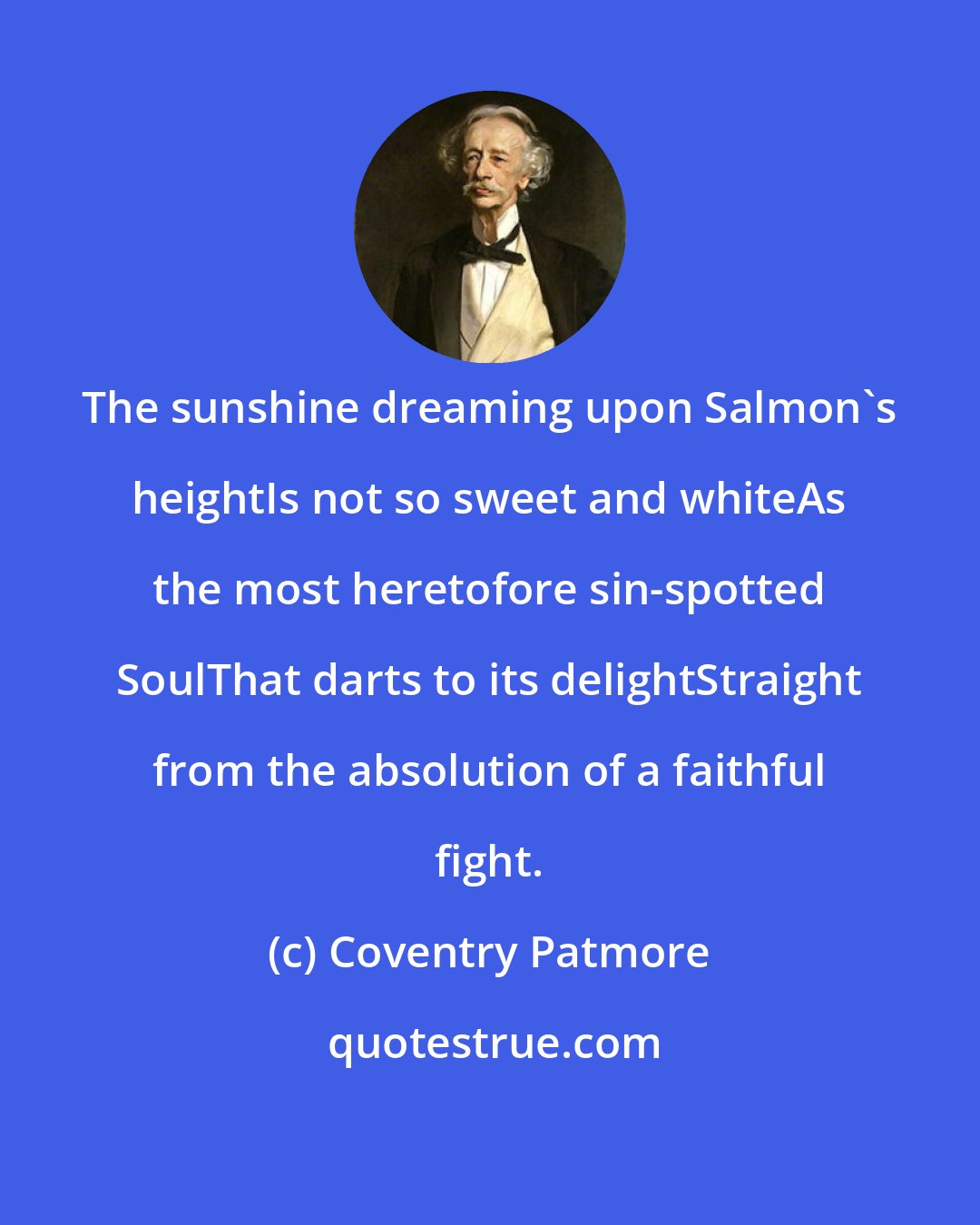 Coventry Patmore: The sunshine dreaming upon Salmon's heightIs not so sweet and whiteAs the most heretofore sin-spotted SoulThat darts to its delightStraight from the absolution of a faithful fight.