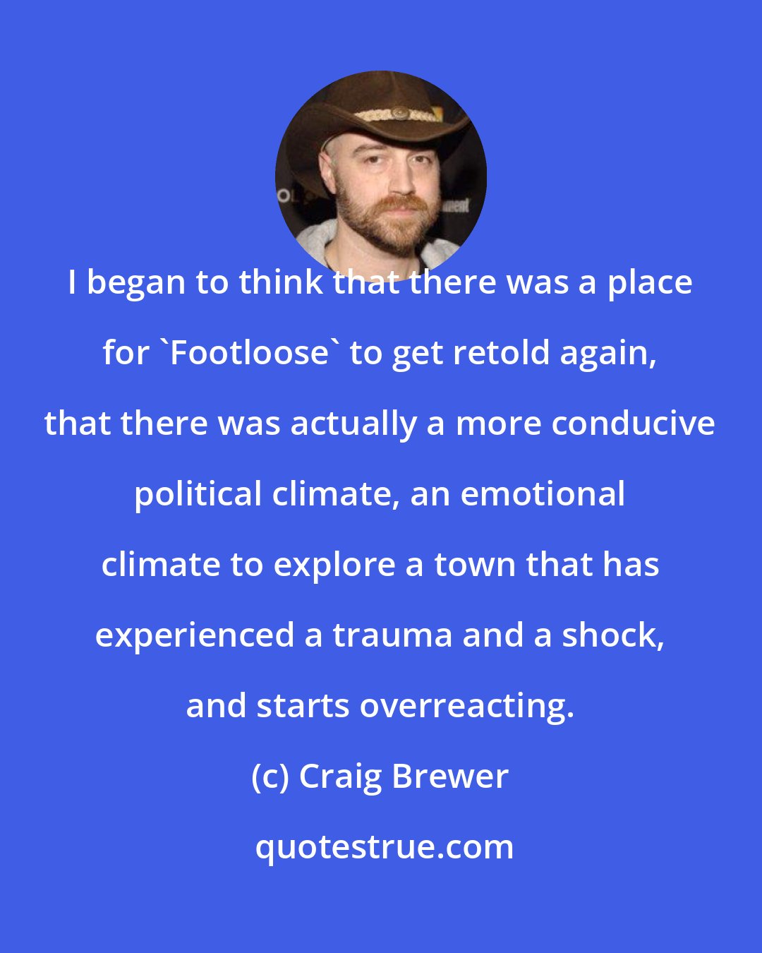 Craig Brewer: I began to think that there was a place for 'Footloose' to get retold again, that there was actually a more conducive political climate, an emotional climate to explore a town that has experienced a trauma and a shock, and starts overreacting.