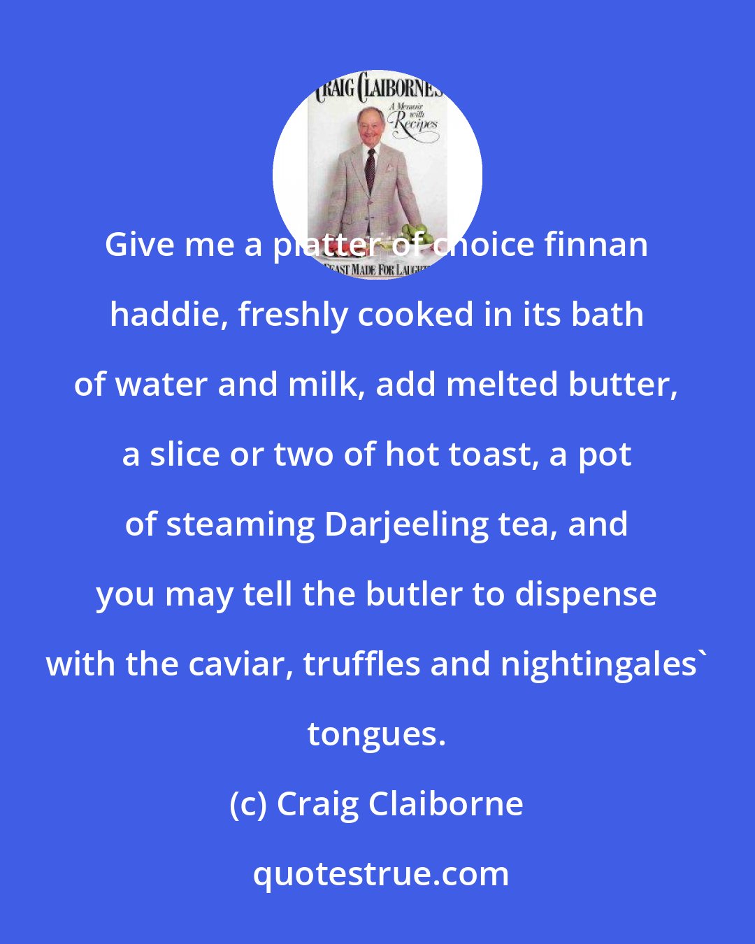 Craig Claiborne: Give me a platter of choice finnan haddie, freshly cooked in its bath of water and milk, add melted butter, a slice or two of hot toast, a pot of steaming Darjeeling tea, and you may tell the butler to dispense with the caviar, truffles and nightingales' tongues.