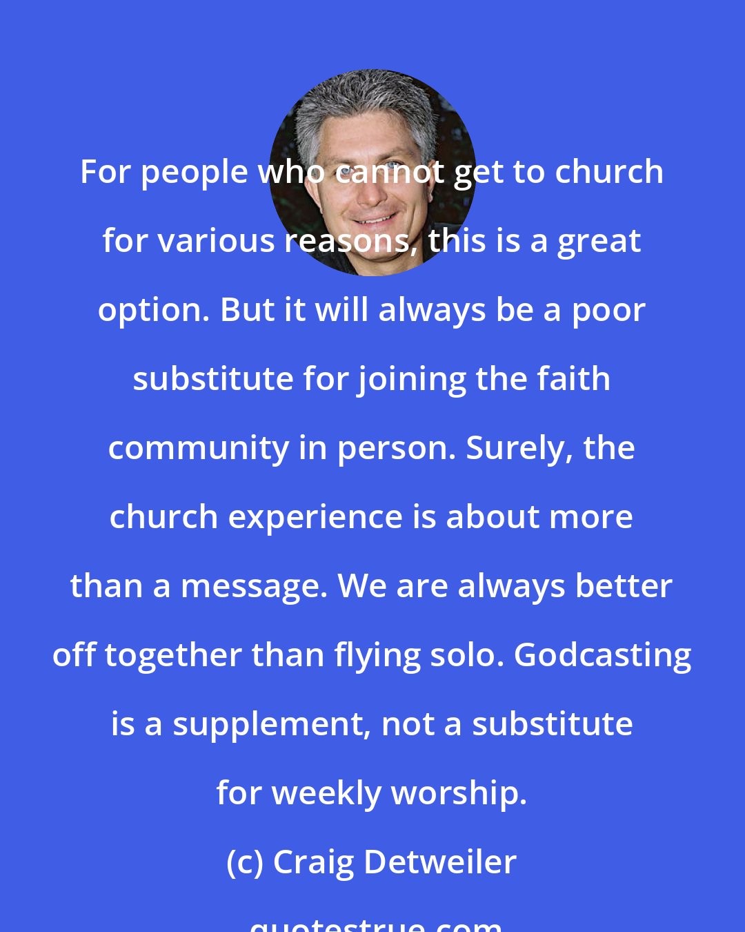 Craig Detweiler: For people who cannot get to church for various reasons, this is a great option. But it will always be a poor substitute for joining the faith community in person. Surely, the church experience is about more than a message. We are always better off together than flying solo. Godcasting is a supplement, not a substitute for weekly worship.