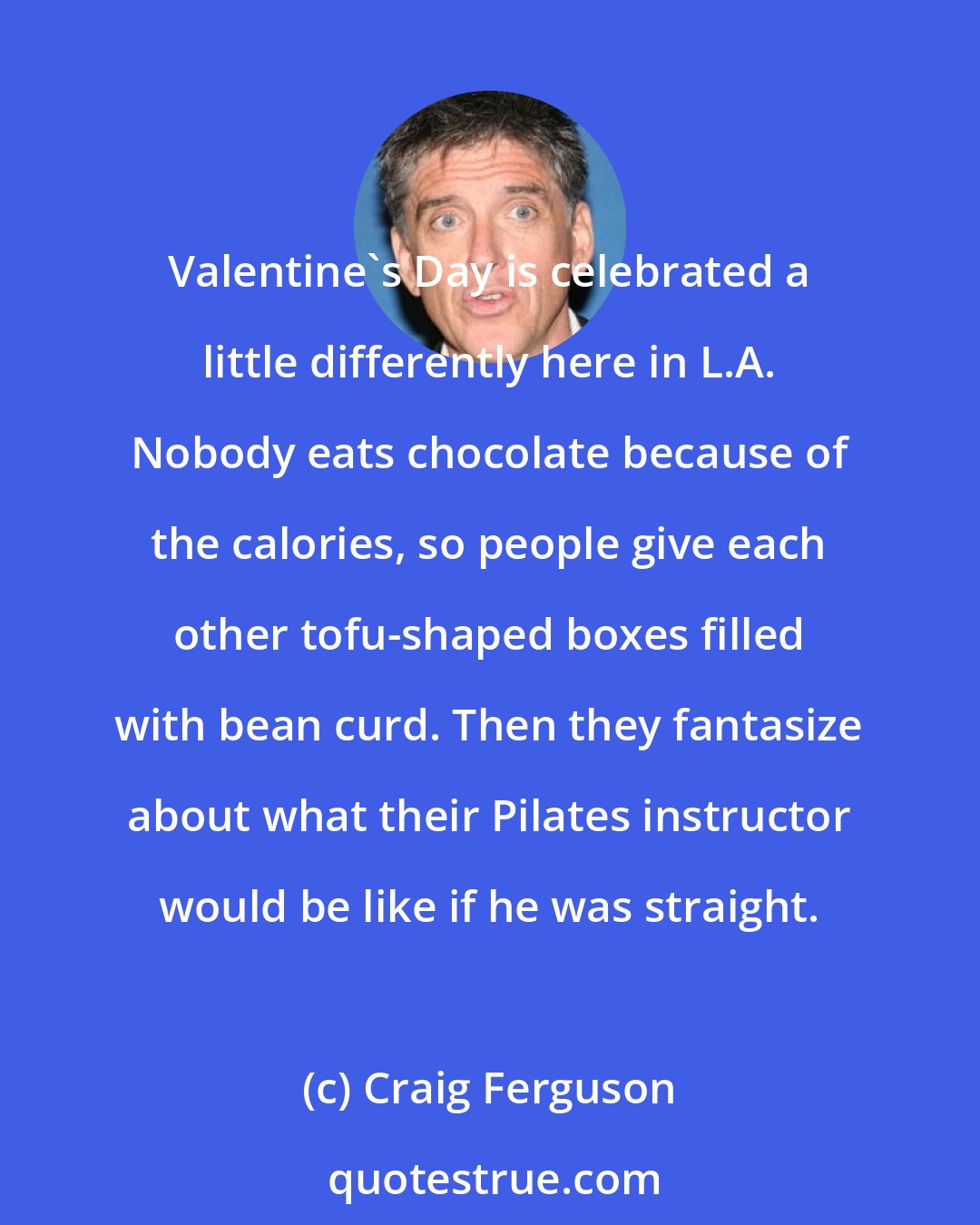 Craig Ferguson: Valentine's Day is celebrated a little differently here in L.A. Nobody eats chocolate because of the calories, so people give each other tofu-shaped boxes filled with bean curd. Then they fantasize about what their Pilates instructor would be like if he was straight.