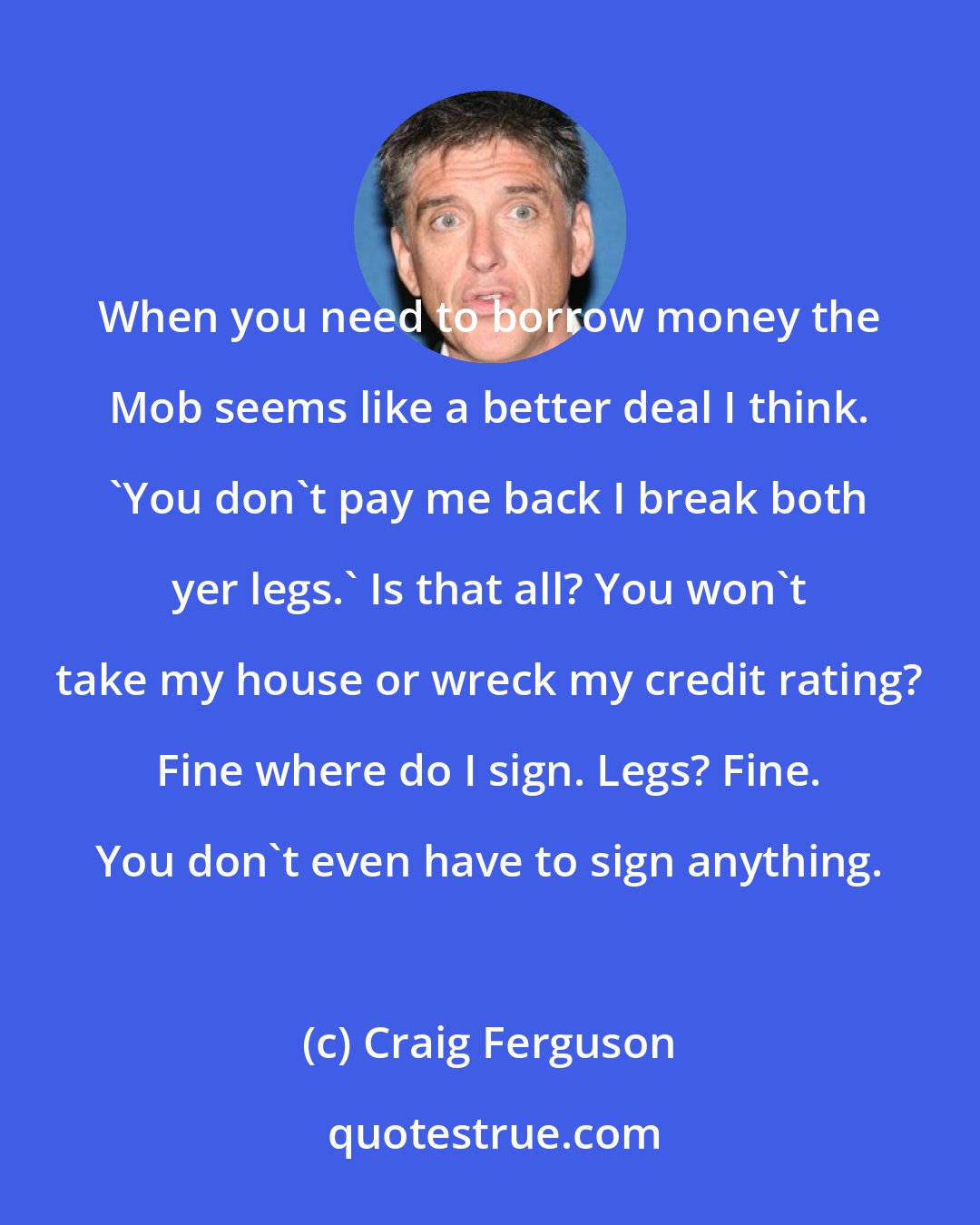 Craig Ferguson: When you need to borrow money the Mob seems like a better deal I think. 'You don't pay me back I break both yer legs.' Is that all? You won't take my house or wreck my credit rating? Fine where do I sign. Legs? Fine. You don't even have to sign anything.