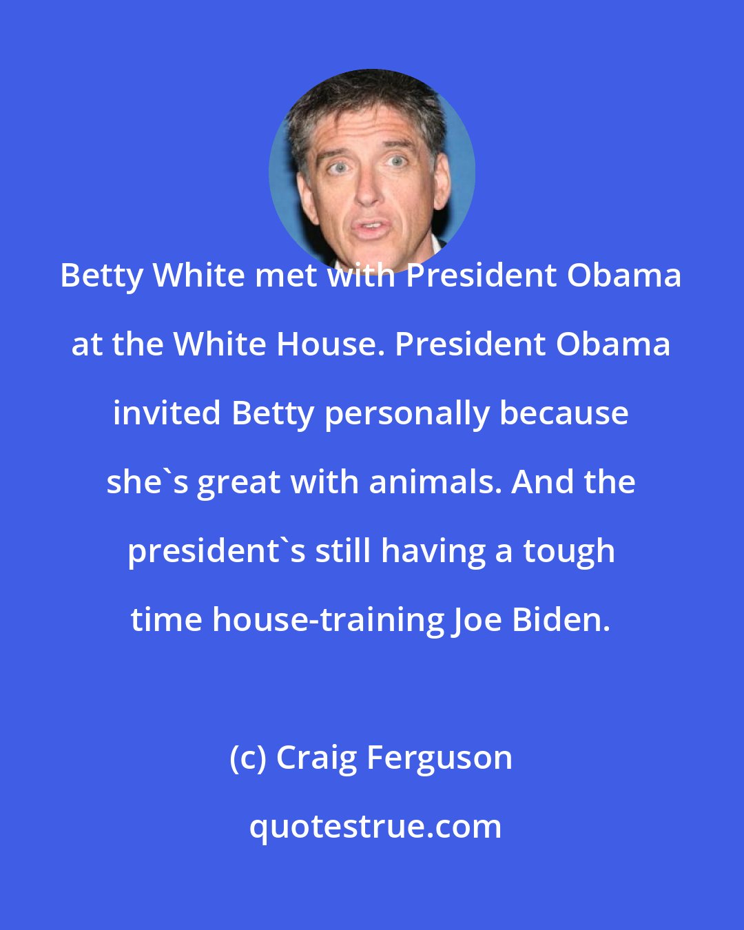 Craig Ferguson: Betty White met with President Obama at the White House. President Obama invited Betty personally because she's great with animals. And the president's still having a tough time house-training Joe Biden.
