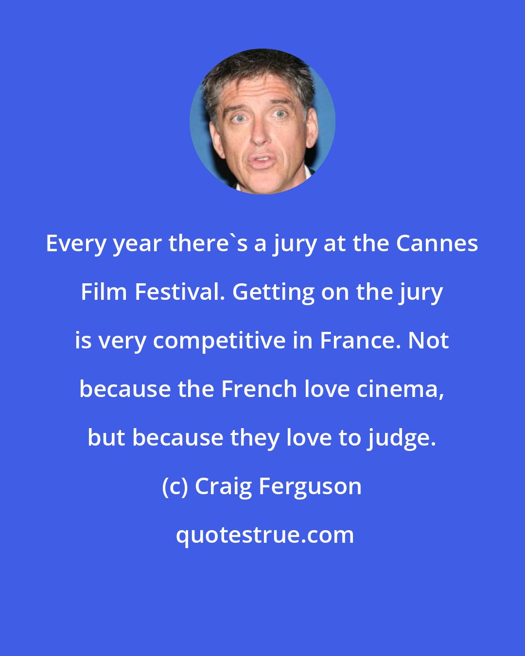 Craig Ferguson: Every year there's a jury at the Cannes Film Festival. Getting on the jury is very competitive in France. Not because the French love cinema, but because they love to judge.