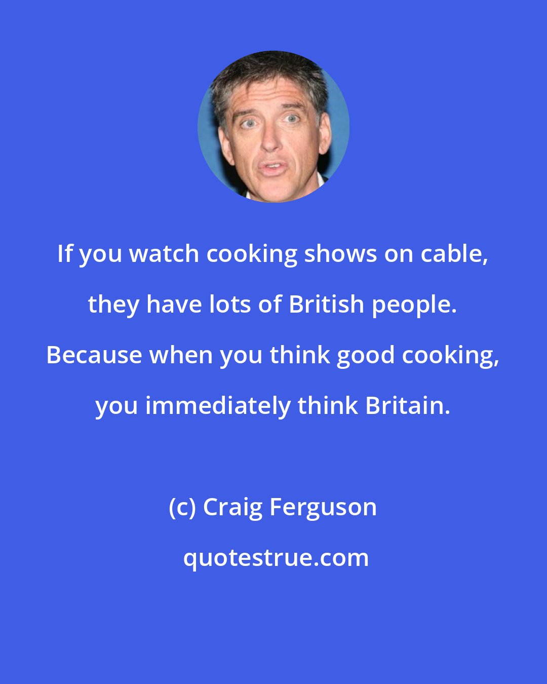 Craig Ferguson: If you watch cooking shows on cable, they have lots of British people. Because when you think good cooking, you immediately think Britain.