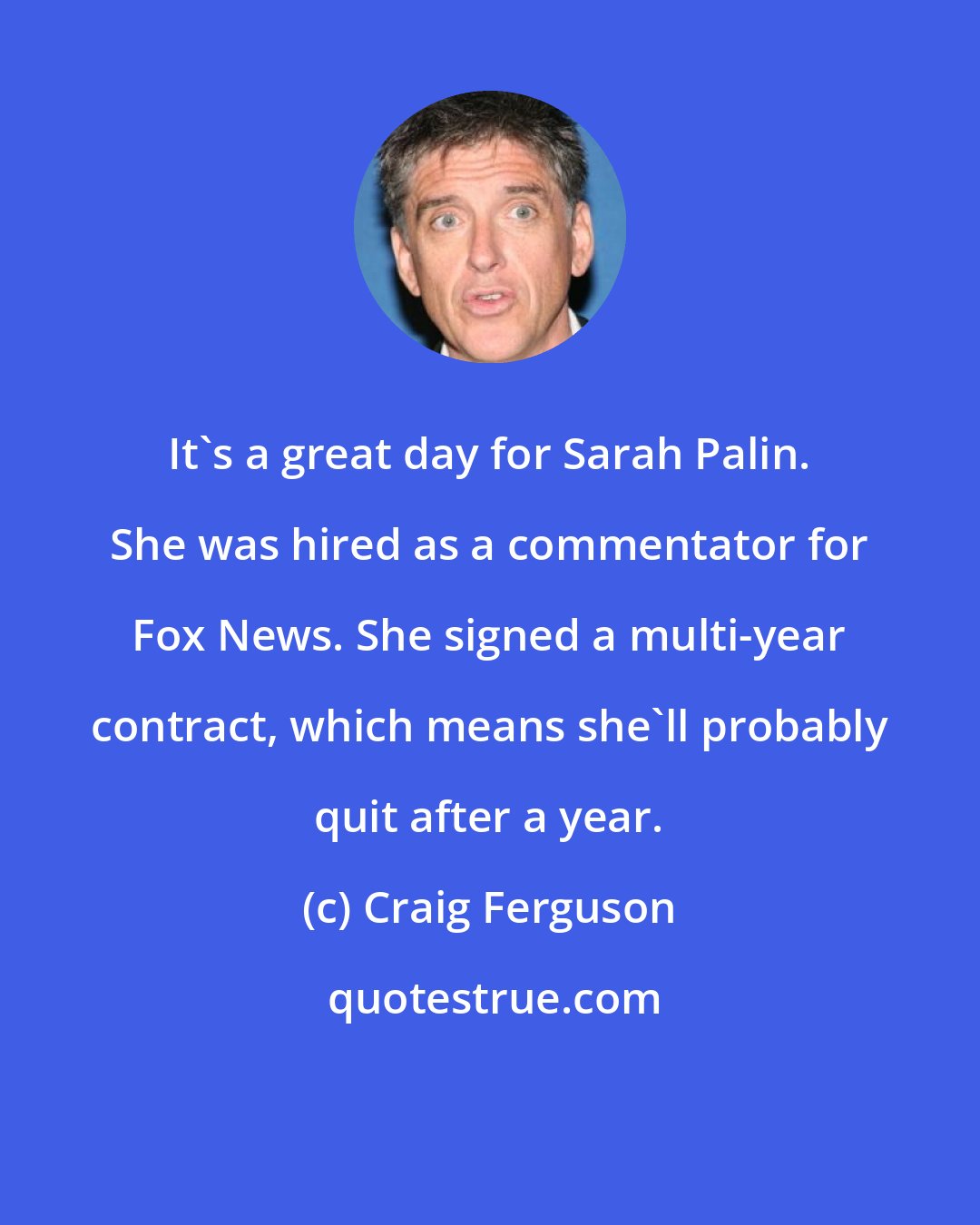 Craig Ferguson: It's a great day for Sarah Palin. She was hired as a commentator for Fox News. She signed a multi-year contract, which means she'll probably quit after a year.