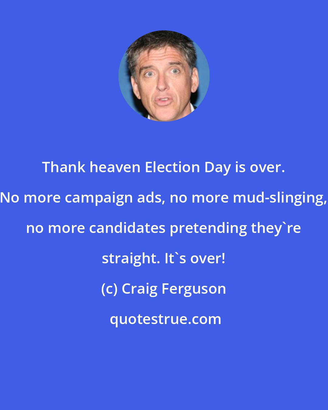 Craig Ferguson: Thank heaven Election Day is over. No more campaign ads, no more mud-slinging, no more candidates pretending they're straight. It's over!