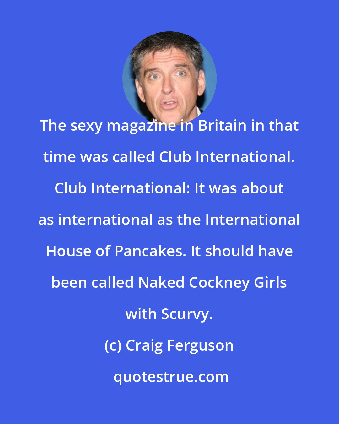 Craig Ferguson: The sexy magazine in Britain in that time was called Club International. Club International: It was about as international as the International House of Pancakes. It should have been called Naked Cockney Girls with Scurvy.