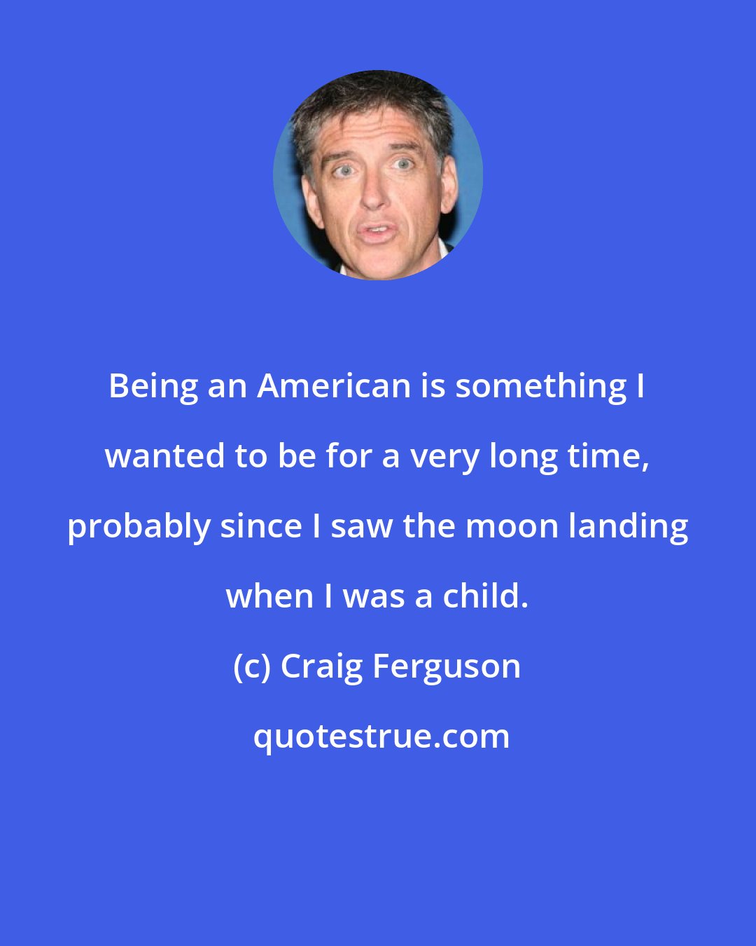 Craig Ferguson: Being an American is something I wanted to be for a very long time, probably since I saw the moon landing when I was a child.