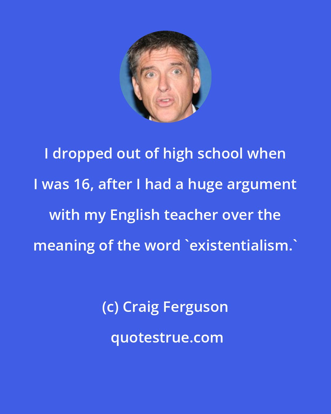 Craig Ferguson: I dropped out of high school when I was 16, after I had a huge argument with my English teacher over the meaning of the word 'existentialism.'