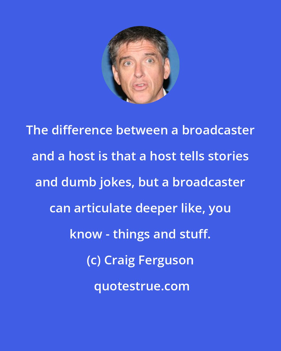 Craig Ferguson: The difference between a broadcaster and a host is that a host tells stories and dumb jokes, but a broadcaster can articulate deeper like, you know - things and stuff.