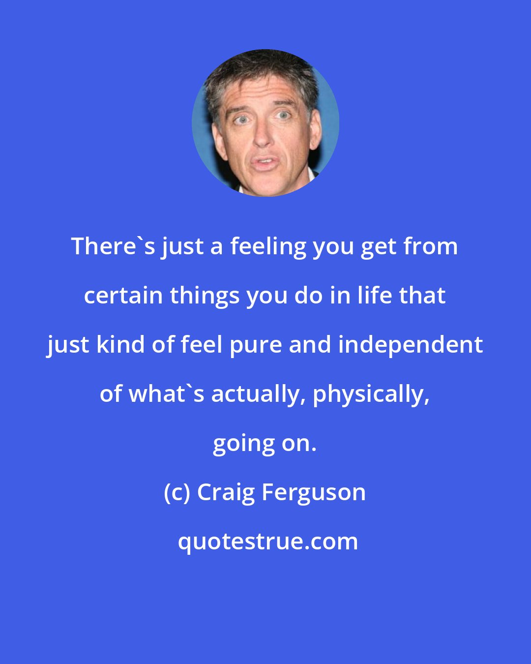 Craig Ferguson: There's just a feeling you get from certain things you do in life that just kind of feel pure and independent of what's actually, physically, going on.