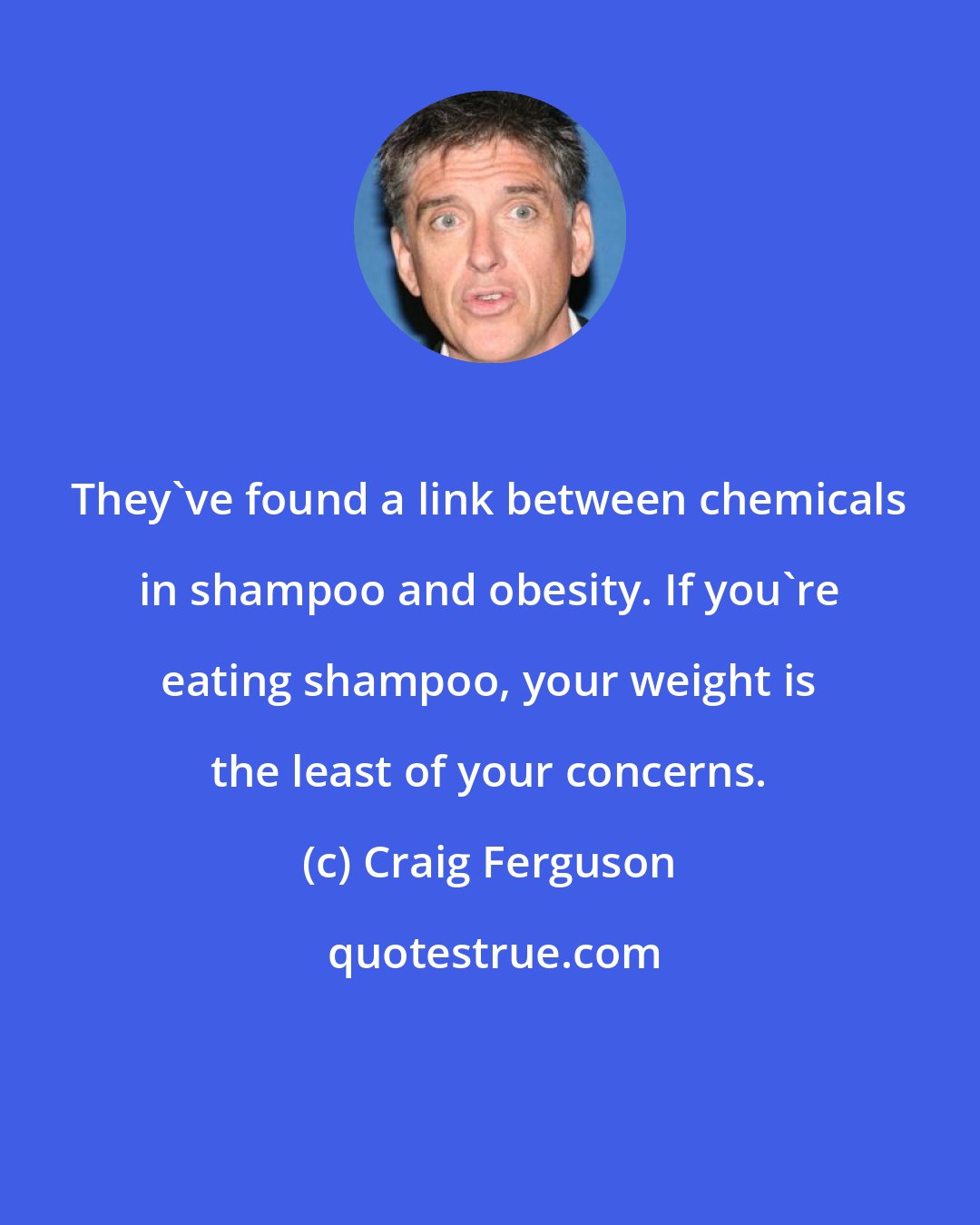 Craig Ferguson: They've found a link between chemicals in shampoo and obesity. If you're eating shampoo, your weight is the least of your concerns.
