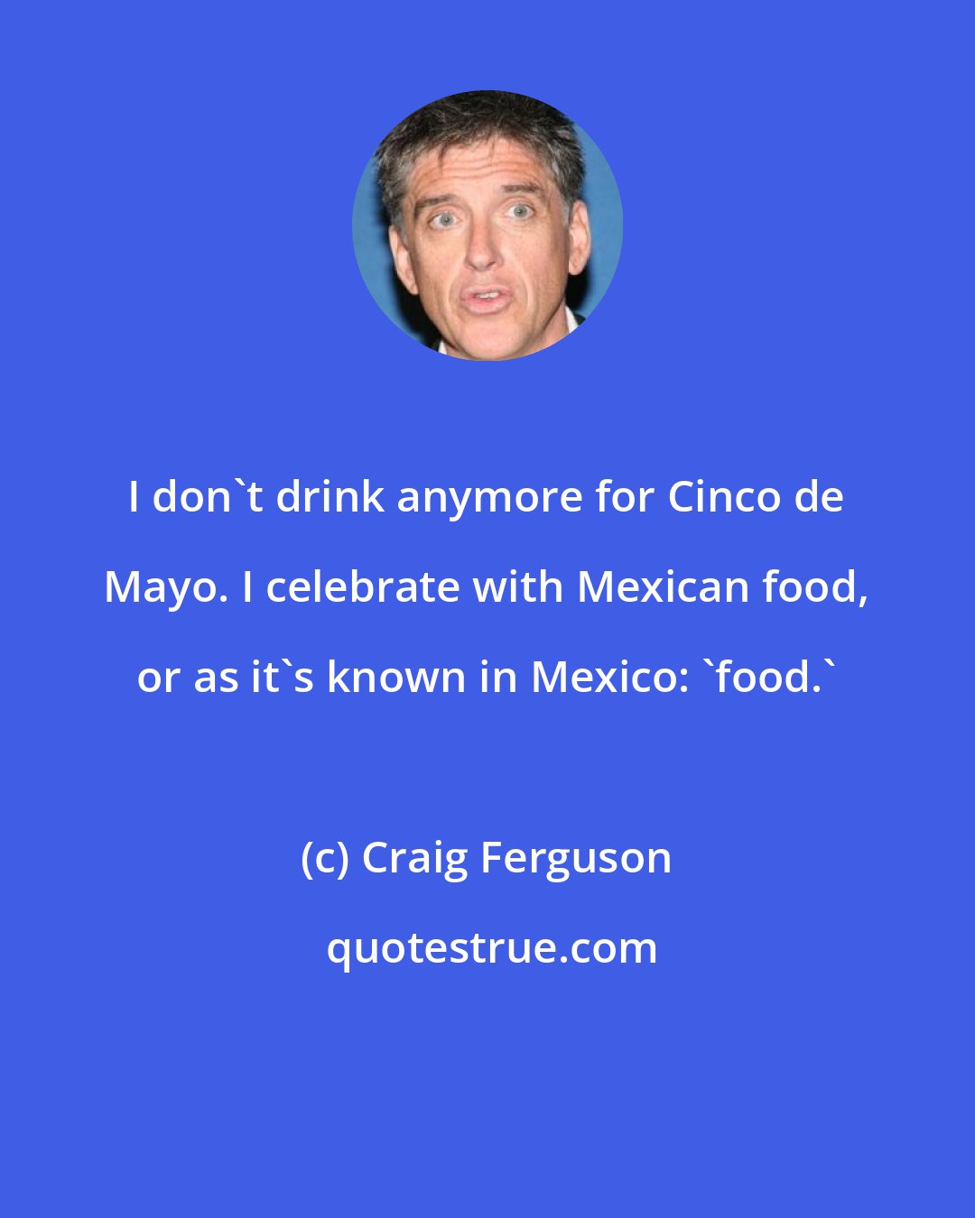 Craig Ferguson: I don't drink anymore for Cinco de Mayo. I celebrate with Mexican food, or as it's known in Mexico: 'food.'